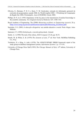 UFSC/EGC – Programa de Pós-Graduação em Engenharia e Gestão do Conhecimento © 2004 Grupo Stela, Células de Comunicação Científica e de Documentação
24
24
Oliveira, E., Bermejo, P. H. S. e Kern, V. M. GeraLattes: extração de informação gerencial de
currículos de pesquisadores usando XML In: WorkCompSul 2004 - I Workshop de Computação
da Região Sul, 2004, Florianópolis. Anais (CD-ROM). Unisul, 2004.
Phillips, D. P. et al. (1991) Importance of the lay press in the transmission of medical knowledge to
the scientific community. New England Journal of Medicine 325: 1180-1183.
Royal Academy of Engineering, The (2000) Measuring excellence in Engineering research, 28 p.
[http://www.raeng.org.uk/news/publications/reports/pdfs/Measuring_Excellence.pdf]
Sacristán, J. G. (2001) A educação obrigatória: seu sentido educativo e social. Porto Alegre: Artes
Médicas.
Santomé, J.T. (1999) Globalização e interdisciplinaridade. Artmed.
Smith, A. J. (1990) The task of the referee, IEEE Computer 23 (4), pp. 46-51.
Strunk, W. & White, E. B. (1979) The elements of style, 3rd
ed. New York: McMillan Publishing
Co., 92 p.
Tsichritzis, D. e Klug, A. (eds.) (1978), The ANSI/X3/SPARC DBMS framework report of the
study group on database management systems, Information Systems 3, p. 173-191.
University of Chicago Press Staff (1993) The Chicago Manual of Style, 14th
edition, University of
Chicago Press.
 