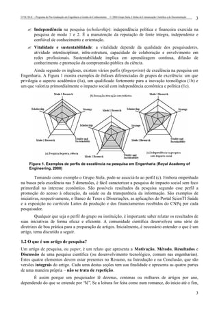 UFSC/EGC – Programa de Pós-Graduação em Engenharia e Gestão do Conhecimento © 2004 Grupo Stela, Células de Comunicação Científica e de Documentação
3
3
? Independência na pesquisa (scholarship): independência política e financeira exercida na
pesquisa de modo 1 e 2. É a manutenção da reputação de fonte íntegra, independente e
confiável de conhecimento e orientação.
? Vitalidade e sustentabilidade: a vitalidade depende da qualidade dos pesquisadores,
atividade interdisciplinar, infra-estrutura, capacidade de colaboração e envolvimento em
redes profissionais. Sustentabilidade implica em aprendizagem contínua, difusão de
conhecimento e promoção da compreensão pública da ciência.
Ainda segundo os ingleses, existem vários perfis (fingerprints) de excelência na pesquisa em
Engenharia. A Figura 1 mostra exemplos de ênfases diferenciadas de grupos de excelência: um que
privilegia o aspecto acadêmico (1a), um qualificado fortemente para a inovação tecnológica (1b) e
um que valoriza primordialmente o impacto social com independência econômica e política (1c).
Figura 1. Exemplos de perfis de excelência na pesquisa em Engenharia (Royal Academy of
Engineering, 2000)
Tomando como exemplo o Grupo Stela, pode-se associá-lo ao perfil (c). Embora empenhado
na busca pela excelência nas 5 dimensões, é fácil caracterizar a pesquisa de impacto social sem foco
primordial no interesse econômico. São possíveis resultados da pesquisa segundo esse perfil a
promoção do acesso à educação, da saúde ou da transparência da informação. São exemplos de
iniciativas, respectivamente, o Banco de Teses e Dissertações, as aplicações do Portal ScienTI Saúde
e a exposição no currículo Lattes da produção e dos financiamentos recebidos do CNPq por cada
pesquisador.
Qualquer que seja o perfil do grupo ou instituição, é importante saber relatar os resultados de
suas iniciativas de forma eficaz e eficiente. A comunidade científica desenvolveu uma série de
diretrizes de boa prática para a preparação de artigos. Inicialmente, é necessário entender o que é um
artigo, tema discutido a seguir.
1.2 O que é um artigo de pesquisa?
Um artigo de pesquisa, ou paper, é um relato que apresenta a Motivação, Método, Resultados e
Discussão de uma pesquisa científica (ou desenvolvimento tecnológico, comum nas engenharias).
Estes quatro elementos devem estar presentes no Resumo, na Introdução e na Conclusão, que são
versões integrais do artigo. Cada uma destas seções tem sua finalidade e apresenta as quatro partes
de uma maneira própria – não se trata de repetição.
É assim porque um pesquisador lê dezenas, centenas ou milhares de artigos por ano,
dependendo do que se entende por “lê”. Se a leitura for feita como num romance, do início até o fim,
 