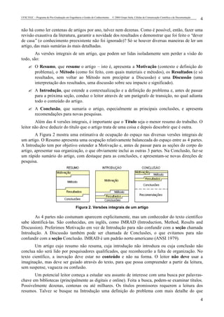 UFSC/EGC – Programa de Pós-Graduação em Engenharia e Gestão do Conhecimento © 2004 Grupo Stela, Células de Comunicação Científica e de Documentação
4
4
não há como ler centenas de artigos por ano, talvez nem dezenas. Como é possível, então, fazer uma
revisão exaustiva da literatura, garantir a novidade dos resultados e demonstrar que foi feito o “dever
de casa” (o conhecimento preexistente não foi ignorado)? Só se houver diversas maneiras de ler um
artigo, das mais sumárias às mais detalhadas.
As versões integrais de um artigo, que podem ser lidas isoladamente sem perder a visão do
todo, são:
? O Resumo, que resume o artigo – isto é, apresenta a Motivação (contexto e definição do
problema), o Método (como foi feito, com quais materiais e métodos), os Resultados (e só
resultados, sem voltar ao Método nem precipitar a Discussão) e uma Discussão (uma
interpretação dos resultados, uma discussão sobre seu impacto e significado).
? A Introdução, que estende a contextualização e a definição do problema e, antes de passar
para a próxima seção, conduz o leitor através de um parágrafo de transição, no qual adianta
todo o conteúdo do artigo.
? A Conclusão, que sumaria o artigo, especialmente as principais conclusões, e apresenta
recomendações para novas pesquisas.
Além das 4 versões integrais, é importante que o Título seja o menor resumo do trabalho. O
leitor não deve deduzir do título que o artigo trata de uma coisa e depois descobrir que é outra.
A Figura 2 mostra uma estimativa de ocupação do espaço nas diversas versões integrais de
um artigo. O Resumo apresenta uma ocupação relativamente balanceada do espaço entre as 4 partes.
A Introdução tem por objetivo estender a Motivação e, antes de passar para as seções do corpo do
artigo, apresentar sua organização, o que obviamente inclui as outras 3 partes. Na Conclusão, faz-se
um rápido sumário do artigo, com destaque para as conclusões, e apresentam-se novas direções de
pesquisa.
Figura 2. Versões integrais de um artigo
As 4 partes não costumam aparecem explicitamente, mas um conhecedor do texto científico
sabe identificá-las. São conhecidas, em inglês, como IMRAD (Introduction, Method, Results and
Discussion). Preferimos Motivação em vez de Introdução para não confundir com a seção chamada
Introdução. A Discussão também pode ser chamada de Conclusões, o que evitamos para não
confundir com a seção Conclusão. IMRAD é um padrão norte-americano (ANSI 1979).
Um artigo cujo resumo não resuma, cuja introdução não introduza ou cuja conclusão não
conclua não será lido por pesquisadores qualificados, que reconhecerão a falta de organização. No
texto científico, a inovação deve estar no conteúdo e não na forma. O leitor não deve usar a
imaginação, mas deve ser guiado através do texto, para que possa compreender a partir da leitura,
sem suspense, vagueza ou confusão.
Um potencial leitor começa a estudar seu assunto de interesse com uma busca por palavras-
chave em bibliotecas (principalmente as digitais e online). Feita a busca, podem-se examinar títulos.
Possivelmente dezenas, centenas ou até milhares. Os títulos promissores requerem a leitura dos
resumos. Talvez se busque na Introdução uma definição do problema com mais detalhe do que
 