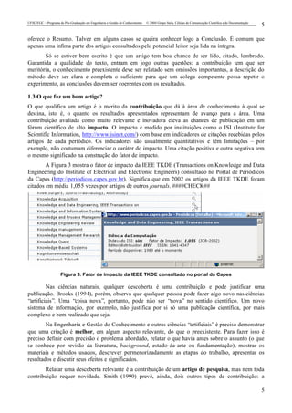 UFSC/EGC – Programa de Pós-Graduação em Engenharia e Gestão do Conhecimento © 2004 Grupo Stela, Células de Comunicação Científica e de Documentação
5
5
oferece o Resumo. Talvez em alguns casos se queira conhecer logo a Conclusão. É comum que
apenas uma ínfima parte dos artigos consultados pelo potencial leitor seja lida na íntegra.
Só se estiver bem escrito é que um artigo tem boa chance de ser lido, citado, lembrado.
Garantida a qualidade do texto, entram em jogo outras questões: a contribuição tem que ser
meritória, o conhecimento preexistente deve ser relatado sem omissões importantes, a descrição do
método deve ser clara e completa o suficiente para que um colega competente possa repetir o
experimento, as conclusões devem ser coerentes com os resultados.
1.3 O que faz um bom artigo?
O que qualifica um artigo é o mérito da contribuição que dá à área de conhecimento à qual se
destina, isto é, o quanto os resultados apresentados representam de avanço para a área. Uma
contribuição avaliada como muito relevante e inovadora eleva as chances de publicação em um
fórum científico de alto impacto. O impacto é medido por instituições como o ISI (Institute for
Scientific Information, http://www.isinet.com/) com base em indicadores de citações recebidas pelos
artigos de cada periódico. Os indicadores são usualmente quantitativos e têm limitações – por
exemplo, não costumam diferenciar o caráter do impacto. Uma citação positiva e outra negativa tem
o mesmo significado na construção do fator de impacto.
A Figura 3 mostra o fator de impacto da IEEE TKDE (Transactions on Knowledge and Data
Engineering do Institute of Electrical and Electronic Engineers) consultado no Portal de Periódicos
da Capes (http://periodicos.capes.gov.br). Significa que em 2002 os artigos da IEEE TKDE foram
citados em média 1,055 vezes por artigos de outros journals. ####CHECK##
Figura 3. Fator de impacto da IEEE TKDE consultado no portal da Capes
Nas ciências naturais, qualquer descoberta é uma contribuição e pode justificar uma
publicação. Brooks (1994), porém, observa que qualquer pessoa pode fazer algo novo nas ciências
“artificiais”. Uma “coisa nova”, portanto, pode não ser “nova” no sentido científico. Um novo
sistema de informação, por exemplo, não justifica por si só uma publicação científica, por mais
complexo e bem realizado que seja.
Na Engenharia e Gestão do Conhecimento e outras ciências “artificiais”é preciso demonstrar
que uma criação é melhor, em algum aspecto relevante, do que o preexistente. Para fazer isso é
preciso definir com precisão o problema abordado, relatar o que havia antes sobre o assunto (o que
se conhece por revisão da literatura, background, estado-da-arte ou fundamentação), mostrar os
materiais e métodos usados, descrever pormenorizadamente as etapas do trabalho, apresentar os
resultados e discutir seus efeitos e significados.
Relatar uma descoberta relevante é a contribuição de um artigo de pesquisa, mas nem toda
contribuição requer novidade. Smith (1990) prevê, ainda, dois outros tipos de contribuição: a
 