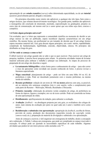 UFSC/EGC – Programa de Pós-Graduação em Engenharia e Gestão do Conhecimento © 2004 Grupo Stela, Células de Comunicação Científica e de Documentação
6
6
apresentação de um estudo exaustivo (survey) sobre determinada especialidade, ou de um tutorial
acessível, possivelmente parcial, dirigido a iniciantes.
Os princípios discutidos neste roteiro são aplicáveis a qualquer dos três tipos, bem como a
artigos técnicos, que relatam desenvolvimento tecnológico. Em grande parte, também são aplicáveis
a monografias (de conclusão de doutorado, mestrado, especialização ou graduação), projetos ou
outro tipo de comunicação, até mesmo oral (se o autor quiser que seu relato seja claro, conciso e
completo).
1.4 Existe algum princípio universal?
Um avaliador, que é o leitor que representa a comunidade científica no momento de decidir se um
artigo merece ou não ser publicado, espera reconhecer algumas características em um artigo
científico. Da mesma forma, um profissional ou um tomador de decisão que lê um artigo técnico
espera encontrar material útil. Este guia discute alguns princípios, tais como: mérito, repetibilidade,
completude da fundamentação, legibilidade, concisão, objetividade, clareza. Os princípios são
detalhados ao longo do guia.
1.5 Por onde se começa e como se faz?
É difícil escrever um artigo quando não se sabe o que se quer escrever. Para escrever um artigo de
pesquisa, também, é preciso haver pesquisa para relatar. As primeiras atividades tratam de levantar
material suficiente para embasar o trabalho e planejar sua elaboração. As etapas do processo de
preparação de um artigo são descritas a seguir.
? Levantamento bibliográfico: coleta fontes para o embasamento do artigo – para não correr
o risco de apresentar como novidade um assunto conhecido do leitor, é preciso revisar a
literatura especializada.
? Mapa conceitual: planejamento do artigo – pode ser feito em uma folha A4 ou A3, de
preferência à mão. Pode ser desenhado juntamente com o resumo preliminar, na mesma
sessão de trabalho.
? Resumo preliminar: redação de um texto de 100 ou menos palavras com uma, se possível,
até no máximo três sentenças completas (isto é, com sujeito, verbo e complemento) para
cada parte do Resumo – Motivação, Método, Resultados e Discussão.
? Primeiro rascunho: elaboração da primeira versão completa do artigo, de preferência na
forma de tópicos, figuras e exemplos, em vez de texto corrido. Pode ser construído na forma
de uma apresentação de slides.
? Detalhamento: aperfeiçoamento da redação, para submeter a avaliação.
? Avaliação: feedback – na abordagem proposta por este guia, os avaliadores são colegas do
autor, num sistema de avaliação por pares no qual cada um é autor e também serve como
revisor.
? Reelaboração e submissão e/ou apresentação: apropriação do feedback, escolha do fórum,
previsão de custos, produção dos documentos requeridos (cessão de copyright, versão
camera-ready etc.), preparação de material de divulgação e submissão e/ou apresentação.
Antes de começar a escrever, é útil organizar um cronograma de trabalho, desde a concepção
até a submissão. A Tabela 1 esboça um cronograma, que pode ser completado no espaço reservado à
execução. O esboço pode ser ajustado às necessidades específicas de cada trabalho. Algumas
atividades que podem ter um início precoce estão anotadas com “?”.
 