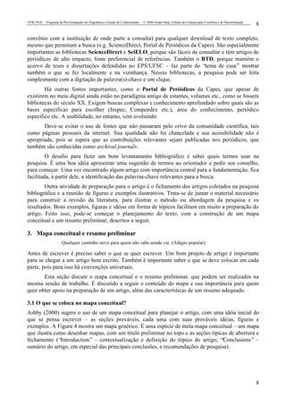 UFSC/EGC – Programa de Pós-Graduação em Engenharia e Gestão do Conhecimento © 2004 Grupo Stela, Células de Comunicação Científica e de Documentação
8
8
convênio com a instituição de onde parte a consulta) para qualquer download de texto completo,
mesmo que permitam a busca (e.g. ScienceDirect, Portal de Periódicos da Capes). São especialmente
importantes as bibliotecas ScienceDirect e SciELO, porque são fáceis de consultar e têm artigos de
periódicos de alto impacto, fonte preferencial de referências. Também o BTD, porque mantém o
acervo de teses e dissertações defendidas no EPS/UFSC – faz parte do “tema de casa” mostrar
também o que se fez localmente e na vizinhança. Nessas bibliotecas, a pesquisa pode ser feita
simplesmente com a digitação de palavra(s)-chave e um clique.
Há outras fontes importantes, como o Portal de Periódicos da Capes, que apesar de
existirem no meio digital ainda estão no paradigma antigo de estantes, volumes etc., como se fossem
bibliotecas do século XX. Exigem buscas complexas e conhecimento aprofundado sobre quais são as
bases específicas para escolher (Inspec, Compendex etc.), área do conhecimento, periódico
específico etc. A usabilidade, no entanto, vem evoluindo.
Deve-se evitar o uso de fontes que não passaram pelo crivo da comunidade científica, tais
como páginas pessoais da internet. Sua qualidade não foi chancelada e sua acessibilidade não é
apropriada, pois se espera que as contribuições relevantes sejam publicadas nos periódicos, que
também são conhecidas como archival journals.
O desafio para fazer um bom levantamento bibliográfico é saber quais termos usar na
pesquisa. É uma boa idéia apresentar uma sugestão de termos ao orientador e pedir seu conselho,
para começar. Uma vez encontrado algum artigo com importância central para a fundamentação, fica
facilitada, a partir dele, a identificação das palavras-chave relevantes para a busca.
Outra atividade de preparação para o artigo é o fichamento dos artigos coletados na pesquisa
bibliográfica e a reunião de figuras e exemplos ilustrativos. Trata-se de juntar o material necessário
para construir a revisão da literatura, para ilustrar o método ou abordagem da pesquisa e os
resultados. Bons exemplos, figuras e idéias em forma de tópicos facilitam em muito a preparação do
artigo. Feito isso, pode-se começar o planejamento do texto, com a construção de um mapa
conceitual e um resumo preliminar, descritos a seguir.
3. Mapa conceitual e resumo preliminar
Qualquer caminho serve para quem não sabe aonde vai. (Adágio popular)
Antes de escrever é preciso saber o que se quer escrever. Um bom projeto de artigo é importante
para se chegar a um artigo bem escrito. Também é importante saber o que se deve colocar em cada
parte, pois para isso há convenções universais.
Esta seção discute o mapa conceitual e o resumo preliminar, que podem ser realizados na
mesma sessão de trabalho. É discutido a seguir o conteúdo do mapa e sua importância para quem
quer obter apoio na preparação de um artigo, além das características de um resumo adequado.
3.1 O que se coloca no mapa conceitual?
Ashby (2000) sugere o uso de um mapa conceitual para planejar o artigo, com uma idéia inicial do
que se pensa escrever – as seções prováveis, cada uma com suas prováveis idéias, figuras e
exemplos. A Figura 4 mostra um mapa genérico. É uma espécie de meta-mapa conceitual – um mapa
que ilustra como desenhar mapas, com um título preliminar no topo e as seções típicas de abertura e
fechamento (“Introduction” – contextualização e definição do tópico do artigo; “Conclusions” –
sumário do artigo, em especial das principais conclusões, e recomendações de pesquisa).
 