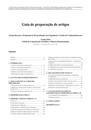 © 2004 Célula de Comunicação Científica, Célula de Documentação – Grupo Stela. Versão preliminar preparada para o Programa de Pós-Graduação em
Engenharia e Gestão do Conhecimento (EGC). Não deve ser reproduzido sem autorização fora do âmbito do EGC por qualquer meio.
Guia de preparação de artigos
Preparado para o Programa de Pós-graduação em Engenharia e Gestão do Conhecimento por
Grupo Stela
Célula de Comunicação Científica, Célula de Documentação
Contato: kern@stela.ufsc.br
Sumário
RESUMO..............................................................................2
ABSTRACT...........................................................................2
1. INTRODUÇÃO 2
1.1 O QUE É EXCELÊNCIA EM PESQUISA?.................................2
1.2 O QUE É UM ARTIGO DE PESQUISA?....................................3
1.3 O QUE FAZ UM BOM ARTIGO?............................................5
1.4 EXISTE ALGUM PRINCÍPIO UNIVERSAL?..............................6
1.5 POR ONDE SE COMEÇA E COMO SE FAZ?..............................6
2. LEVANTAMENTO BIBLIOGRÁFICO 7
3. MAPA CONCEITUAL E RESUMO
PRELIMINAR 8
3.1 O QUE SE COLOCA NO MAPA CONCEITUAL?.........................8
3.2 MAS E SE O ARTIGO JÁ ESTÁ ESCRITO –PRECISA MAPA
CONCEITUAL? ....................................................................10
3.3 O QUE É UM RESUMO E COMO SE FAZ?..............................10
4. PRIMEIRO RASCUNHO 11
5. PRIMEIRA VERSÃO COMPLETA 11
5.1 TÍTULO........................................................................12
5.2 AUTORIA E AFILIAÇÃO ...................................................12
5.3 ABSTRACT E/OU RESUMO ..............................................13
5.4 INTRODUÇÃO –PRIMEIRA SEÇÃO NUMERADA ...................14
5. 5 SEÇÕES NUMERADAS DE REVISÃO DA LITERATURA...........14
5.6 SEÇÃO NUMERADA SOBRE MATERIAIS E MÉTODOS ............15
5.7 SEÇÃO NUMERADA SOBRE OS RESULTADOS ......................16
5.8 SEÇÃO NUMERADA DE DISCUSSÃO OU INTERPRETAÇÃO DOS
RESULTADOS..................................................................... 16
5.9 CONCLUSÃO OU CONSIDERAÇÕES FINAIS –ÚLTIMA SEÇÃO
NUMERADA....................................................................... 16
5.10 RECONHECIMENTO OU AGRADECIMENTOS .................... 16
5.11 REFERÊNCIAS (E COMO ESCOLHER FONTES ADEQUADAS) 17
5.12 APÊNDICES E ANEXOS ................................................ 17
6. DETALHAMENTO DO TEXTO 17
6.1 CLAREZA NA DEFINIÇÃO DO PROBLEMA E DA PRINCIPAL
CONTRIBUIÇÃO.................................................................. 17
6.2 REPETIBILIDADE DA EXPERIÊNCIA ................................. 17
6.3 CONCLUSÃO CIENTÍFICA VERSUS JUÍZO DE VALOR............ 18
6.4 O TEXTO CIENTÍFICO E O TEXTO LITERÁRIO ..................... 18
6.5 REDAÇÃO “ESQUARTEJADA”, PROLIXIDEZ E PLATITUDE.... 18
6.6 LENDO E ESCREVENDO EM INGLÊS.................................. 19
7. AVALIAÇÃO PELOS PARES NA
CONSTRUÇÃO DA COMPETÊNCIA CRÍTICA 20
7.1 FUNDAMENTOS DA ABORDAGEM.................................... 20
7.2 COMO FUNCIONA ......................................................... 21
8. CONCLUSÃO22
REFERÊNCIAS 23
 