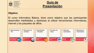 Guía de
Presentación
Objetivo
El curso Informática Básica, tiene como objetivo que los participantes
desarrollen habilidades y destrezas al utilizar herramientas informáticas,
internet y los paquetes de office.
• Herramientas
TIC
Generalidad de
la Informática
• Recursos en
la Nube
Internet y la
Web
• Actividades
Virtuales
Plataforma
Virtual
• Formato de
Texto
Procesador de
Texto
• Cálculos
avanzados
Hoja de
Cálculo
• Atractivas e
interactivas
Presentaciones
 