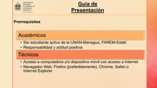Guía de
Presentación
Prerrequisitos
Académicos
• Ser estudiante activo de la UNAN-Managua, FAREM-Estelí
• Responsabilidad y actitud positiva
Técnicos
• Acceso a computadora y/o dispositivo móvil con acceso a Internet
• Navegador Web: Firefox (preferiblemente), Chrome, Safari o
Internet Explorer
 
