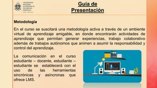 Guía de
Presentación
Metodología
En el curso se suscitará una metodología activa a través de un ambiente
virtual de aprendizaje amigable, en donde encontrarán actividades de
aprendizaje que permitan generar experiencias, trabajo colaborativo
además de trabajos autónomos que animen a asumir la responsabilidad y
control del aprendizaje.
La comunicación en el curso
estudiante – docente, estudiante –
estudiante se establecerá con el
uso de las herramientas
sincrónicas y asíncronas que
ofrece LMS.
 