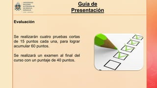 Guía de
Presentación
Evaluación
Se realizarán cuatro pruebas cortas
de 15 puntos cada una, para lograr
acumular 60 puntos.
Se realizará un examen al final del
curso con un puntaje de 40 puntos.
 
