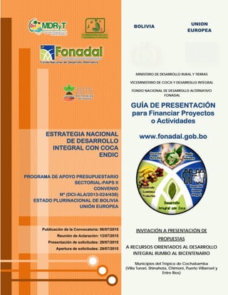BOLIVIA
UNION
EUROPEA
GUÍA DE PRESENTACIÓN
para Financiar Proyectos
o Actividades
www.fonadal.gob.bo
MINISTERIO DE DESARROLLO RURAL Y TIERRAS
VICEMINISTERIO DE COCA Y DESARROLLO INTEGRAL
FONDO NACIONAL DE DESARROLLO ALTERNATIVO
FONADAL
INVITACIÓN A PRESENTACIÓN DE
PROPUESTAS
A RECURSOS ORIENTADOS AL DESARROLLO
INTEGRAL RUMBO AL BICENTENARIO
Municipios del Trópico de Cochabamba
(Villa Tunari, Shinahota, Chimoré, Puerto Villarroel y
Entre Ríos)
Publicación de la Convocatoria: 06/07/2015
Reunión de Aclaración: 13/07/2015
Presentación de solicitudes: 29/07/2015
Apertura de solicitudes: 29/07/2015
ESTRATEGIA NACIONAL
DE DESARROLLO
INTEGRAL CON COCA
ENDIC
PROGRAMA DE APOYO PRESUPUESTARIO
SECTORIAL-PAPS II
CONVENIO
Nº (DCI-ALA/2013-024/438)
ESTADO PLURINACIONAL DE BOLIVIA
UNIÓN EUROPEA
 