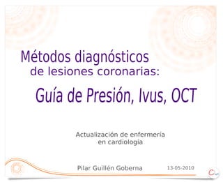 Métodos diagnósticos
 de lesiones coronarias:

  Guía de Presión, Ivus, OCT
         Actualización de enfermería
                en cardiología



         Pilar Guillén Goberna         13-05-2010
 