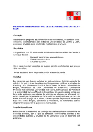 190
PROGRAMA INTERUNIVERSITARIO DE LA EXPERIENCIA DE CASTILLA Y
LEÓN
Concepto
Desarrollar un programa de prevención de la dependencia, de carácter socio-
educativo, en colaboración con todas las Universidades de Castilla y León,
públicas y privadas, tanto en el medio rural como en el urbano.
Requisitos
Las personas con 55 años o más residentes en la comunidad de Castilla y
León que deseen:
• Compartir experiencias y conocimientos.
• Vivir de cerca la cultura.
• Actualizar su saber.
En el caso de existir vacantes, se pueden admitir a solicitantes que tengan
50 o más años.
No es necesario tener ninguna titulación académica previa.
Solicitud
Las personas que deseen participar en este programa, deberán presentar la
solicitud de matrícula en las diferentes Universidades públicas y privadas de
Castilla y León (Universidad Católica Santa Teresa de Jesús, Universidad de
Burgos, Universidad de León, Universidad de Salamanca, Universidad
Pontificia de Salamanca, Universidad de Segovia, la Universidad de Valladolid
y la Universidad Europea Miguel de Cervantes). En aquellos casos en los que
haya más solicitudes que plazas, la selección de alumnos se efectuará por
orden cronológico de presentación de la matrícula y del justificante bancario de
haber realizado el pago de la misma. En las capitales de provincia en las que
haya dos sedes (Burgos, Salamanca y Valladolid), los solicitantes podrán
elegir la Universidad en la que deseen matricularse.
Legislación aplicable
Resolución de la Presidenta del Consejo de Administración de la Gerencia de
Servicios Sociales, por la que se conceden subvenciones directas a las
universidades públicas y privadas de la Comunidad para el desarrollo del
programa.
 