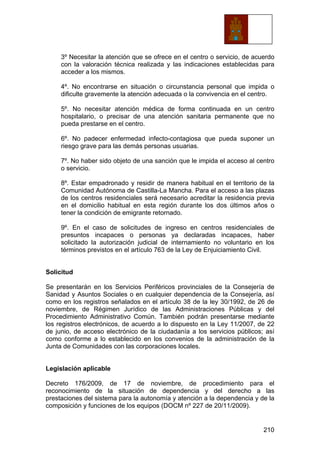 210
3º Necesitar la atención que se ofrece en el centro o servicio, de acuerdo
con la valoración técnica realizada y las indicaciones establecidas para
acceder a los mismos.
4º. No encontrarse en situación o circunstancia personal que impida o
dificulte gravemente la atención adecuada o la convivencia en el centro.
5º. No necesitar atención médica de forma continuada en un centro
hospitalario, o precisar de una atención sanitaria permanente que no
pueda prestarse en el centro.
6º. No padecer enfermedad infecto-contagiosa que pueda suponer un
riesgo grave para las demás personas usuarias.
7º. No haber sido objeto de una sanción que le impida el acceso al centro
o servicio.
8º. Estar empadronado y residir de manera habitual en el territorio de la
Comunidad Autónoma de Castilla-La Mancha. Para el acceso a las plazas
de los centros residenciales será necesario acreditar la residencia previa
en el domicilio habitual en esta región durante los dos últimos años o
tener la condición de emigrante retornado.
9º. En el caso de solicitudes de ingreso en centros residenciales de
presuntos incapaces o personas ya declaradas incapaces, haber
solicitado la autorización judicial de internamiento no voluntario en los
términos previstos en el artículo 763 de la Ley de Enjuiciamiento Civil.
Solicitud
Se presentarán en los Servicios Periféricos provinciales de la Consejería de
Sanidad y Asuntos Sociales o en cualquier dependencia de la Consejería, así
como en los registros señalados en el artículo 38 de la ley 30/1992, de 26 de
noviembre, de Régimen Jurídico de las Administraciones Públicas y del
Procedimiento Administrativo Común. También podrán presentarse mediante
los registros electrónicos, de acuerdo a lo dispuesto en la Ley 11/2007, de 22
de junio, de acceso electrónico de la ciudadanía a los servicios públicos; así
como conforme a lo establecido en los convenios de la administración de la
Junta de Comunidades con las corporaciones locales.
Legislación aplicable
Decreto 176/2009, de 17 de noviembre, de procedimiento para el
reconocimiento de la situación de dependencia y del derecho a las
prestaciones del sistema para la autonomía y atención a la dependencia y de la
composición y funciones de los equipos (DOCM nº 227 de 20/11/2009).
 