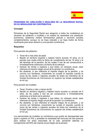 23
PENSIONES DE JUBILACIÓN E INVALIDEZ DE LA SEGURIDAD SOCIAL
EN SU MODALIDAD NO CONTRIBUTIVA
Concepto
Pensiones de la Seguridad Social que aseguran a todos los ciudadanos en
situación de jubilación o invalidez y en estado de necesidad una prestación
económica, asistencia médico farmacéutica gratuita y servicios sociales
complementarios, aunque no se haya cotizado o se haya hecho de forma
insuficiente para tener derecho a una pensión contributiva.
Requisitos
Para pensión de jubilación:
Tener 65 o más años de edad.
Residir en territorio español y haberlo hecho durante 10 años, en el
período que media entre la fecha de cumplimiento de los 16 años y la
del devengo de la pensión, de los cuales 2 han de ser consecutivos e
inmediatamente anteriores a la fecha de la solicitud.
Carecer de rentas o ingresos o que éstos, en cómputo anual, sean
inferiores al importe íntegro anual de la pensión no contributiva.
No obstante, si son inferiores al importe integro de la pensión, y se
convive con familiares, únicamente se cumple el requisito cuando la
suma de las rentas o ingresos anuales de todos los miembros de la
Unidad Económica de Convivencia no superan los limites establecidos
en la Ley.
Para pensión de invalidez:
Tener 18 años o más y menos de 65.
Residir en territorio español y haberlo hecho durante un período de 5
años, de los cuales 2 han de ser consecutivos e inmediatamente
anteriores a la fecha de la solicitud.
Carecer de rentas o ingresos o que éstos, en cómputo anual, sean
inferiores al importe íntegro anual de la pensión no contributiva.
No obstante, si son inferiores al importe integro de la pensión, y se
convive con familiares, únicamente se cumple el requisito cuando la
suma de las rentas o ingresos anuales de todos los miembros de la
Unidad Económica de Convivencia no superan los limites establecidos
en la Ley.
Los pensionistas de invalidez no contributiva cuyo grado de discapacidad sea
igual o superior al 75% y acrediten la necesidad del concurso de otra persona
para realizar los actos esenciales de la vida, percibirán además un
complemento del 50% del importe anual integro de la pensión.
 