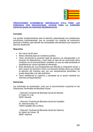 284
PRESTACIONES ECONÓMICAS INDIVIDUALES (P.E.I) PARA LAS
PERSONAS CON DISCAPACIDAD. AYUDAS PARA LA ATENCIÓN
ESPECIALIZADA EN CENTROS RESIDENCIALES.
Concepto
Las ayudas complementarias para la atención especializada son prestaciones
económicas individualizadas, que se conceden con carácter de subvención
personal y finalista, para atender las necesidades del solicitante que requiere la
atención asistencial.
Requisitos
• Ser menor de 65 años.
• Haber solicitado plaza en residencia pública.
• Tener reconocida la condición legal de persona con discapacidad o en
situación de dependencia, o bien estar en fase de ser reconocida dicha
condición con la documentación completa, sin que se halle paralizado el
expediente por causa imputable al interesado.
• Estar afectado por una discapacidad que dificulte su integración social, o
bien carecer de domicilio o tener una situación familiar grave que impida
la atención del individuo que, por sus características personales, no
puede desarrollar una vida autónoma.
• Tener establecida la urgencia y necesidad de la ayuda mediante los
informes correspondientes.
Solicitudes
Las solicitudes se presentarán, junto con la documentación requerida en las
Direcciones Territoriales de Bienestar Social:
– Dirección Territorial de Bienestar Social de Alicante
C/ Teatro 37 y 39.
03001 Alicante.
– Dirección Territorial de Bienestar Social de Castellón
Av. Hermanos Bou, 81
12003 Castellón De La Plana.
– Dirección Territorial de Bienestar Social de Valencia.
Av. Barón de Cárcer, 36
46001 Valencia.
 