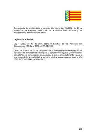 285
Sin perjuicio de lo dispuesto el artículo 38.4 de la Ley 30/1992, de 26 de
noviembre, de Régimen Jurídico de las Administraciones Públicas y del
Procedimiento Administrativo Común.
Legislación aplicable
Ley 11/2003, de 10 de abril, sobre el Estatuto de las Personas con
Discapacidad (DOCV nº 4479, de 11.04.2003)
Orden de 3/2012, de 21 de diciembre, de la Conselleria de Bienestar Social,
por la que se aprueban las bases para la concesión de ayudas y subvenciones
para atención a personas con discapacidad o con enfermedad mental y para la
promoción de la accesibilidad, y se hace pública su convocatoria para el año
2013 (DOCV nº 6941, de 11.01.2013)
 