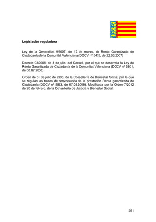 291
Legislación reguladora
Ley de la Generalitat 9/2007, de 12 de marzo, de Renta Garantizada de
Ciudadanía de la Comunitat Valenciana (DOCV nº 5475, de 22.03.2007)
Decreto 93/2008, de 4 de julio, del Consell, por el que se desarrolla la Ley de
Renta Garantizada de Ciudadanía de la Comunitat Valenciana (DOCV nº 5801,
de 08.07.2008)
Orden de 31 de julio de 2008, de la Consellería de Bienestar Social, por la que
se regulan las bases de convocatoria de la prestación Renta garantizada de
Ciudadanía (DOCV nº 5823, de 07.08.2008). Modificada por la Orden 7/2012
de 20 de febrero, de la Consellería de Justicia y Bienestar Social.
 