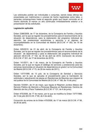 394
Las solicitudes podrán ser individuales o conjuntas, siendo éstas últimas las
presentadas por matrimonios o uniones de hecho registradas como tales, o
parientes consanguíneos hasta el segundo grado que hayan convivido en el
mismo domicilio al menos un año continuado inmediatamente anterior a la
presentación de las solicitudes.
Legislación aplicable
Orden 2386/2008, de 17 de diciembre, de la Consejería de Familia y Asuntos
Sociales, por la que se regulan los procedimientos para el reconocimiento de la
situación de dependencia, para la elaboración del programa individual de
atención, las prestaciones económicas y servicios y el régimen de
incompatibilidades en la Comunidad de Madrid (B.O.C.M. nº 302, de 19 de
diciembre).
Orden 625/2010, de 21 de abril, de la Consejería de Familia y Asuntos
Sociales, por la que se regulan los procedimientos para el reconocimiento de la
situación de dependencia y para la elaboración del programa individual de
atención (B.O.C.M. nº 102, de 30 de abril de 2010. Corrección de errores:
B.O.C.M. nº 301, de 17 de diciembre de 2010).
Orden 141/2011, de 1 de marzo, de la Consejería de Familia y Asuntos
Sociales, por la que se regula el catálogo de servicios y prestaciones para las
personas reconocidas en situación de dependencia en grado I en la Comunidad
de Madrid (B.O.C.M. nº 73, de 28 de marzo de 2011).
Orden 1377/1998, de 13 julio, de la Consejería de Sanidad y Servicios
Sociales, por la que se aprueba el procedimiento para la tramitación de
solicitudes y adjudicación de plazas en Residencias de Mayores que integran la
red publica de la Comunidad de Madrid (B.O.C.M. nº 166, de 15 de julio).
Decreto 72/2001, de 31 de mayo, que regula el Régimen Jurídico Básico del
Servicio Público de Atención a Personas Mayores en Residencias, Centros de
Atención de día y Pisos Tutelados (B.O.C.M. nº 131, de 4 de junio).
Orden 475/2006, de 17 de marzo, por la que se modifica la Orden 1377/1998,
de 13 de julio (B.O.C.M. nº 80, de 4 de abril).
Corrección de errores de la Orden 475/2006, de 17 de marzo (B.O.C.M. nº 98,
de 26 de abril).
 