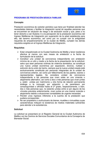 434
PROGRAMA DE PRESTACIÓN BÁSICA FAMILIAR
Concepto
Prestación económica de carácter periódico que tiene por finalidad atender las
necesidades básicas y facilitar la integración social de aquellas personas que
se encuentren en situación de riesgo o de exclusión social y que, pese a no
tener derecho a ser titulares ni a la percepción de la prestación económica del
Ingreso Melillense de Integración por superación de la edad establecida para
ello, del baremo económico, así como por no cumplir con la antigüedad
requerida de empadronamiento en la ciudad de Melilla, cumplen los demás
requisitos exigidos en el Ingreso Melillense de Integración.
Requisitos
Estar empadronado en la Ciudad Autónoma de Melilla y tener residencia
efectiva al menos con seis meses de antelación a la fecha de
formulación de la solicitud.
Constituir una unidad de convivencia independiente con antelación
mínima de un año y medio a la fecha de la presentación de la solicitud,
salvo que sean personas victimas de violencia doméstica, se constituya
una nueva unidad económica por separación, divorcio, nulidad o
extinción de la unión de hecho, siempre que la nueva unidad creada esté
exclusivamente constituida por personas integrantes de la unidad de
convivencia anterior, así como por fallecimiento de los padres, tutores o
representantes legales. Se considera unidad de convivencia
independiente a las personas que viven solas en una vivienda o
alojamiento alternativo, así como a dos o más personas que vivan juntas
y, estén unidas por matrimonio u otra forma de relación permanente
análoga a la conyugal, por adopción y de parentesco por
consanguinidad o afinidad hasta el 2º grado, respectivamente, o bien,
dos o más personas que, no estando unidas entre sí por alguno de los
vínculos previstos anteriormente, viven juntos en una misma vivienda o
alojamiento debido a situaciones constatables de urgente necesidad.
Percibir unos ingresos inferiores a la cuantía de la prestación que
pudiera corresponder.
No ser propietario o usufructuario de bienes, muebles o inmuebles cuyas
características indiquen la existencia de medios materiales suficientes
para atender a la subsistencia.
Solicitud
La solicitud se presentará en el Registro General de la Ciudad Autónoma de
Melilla o en los Centros de Servicios Sociales Comunitarios de la Consejería de
Bienestar Social.
 
