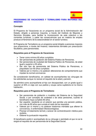 44
PROGRAMAS DE VACACIONES Y TERMALISMO PARA MAYORES DEL
IMSERSO
Concepto
El Programa de Vacaciones es un programa social de la Administración del
Estado, dirigido a personas mayores, a través del Instituto de Mayores y
Servicios Sociales, para facilitar la incorporación de este colectivo a las
corrientes turísticas, y paliar las consecuencias que en materia de empleo
produce el fenómeno de la estacionalidad en el sector turístico.
El Programa de Termalismo es un programa social dirigido a personas mayores
que proporciona, a través del Imserso, tratamientos termales por prescripción
facultativa, para pensionistas.
Requisitos para el Programa de Vacaciones
Tener como mínimo 65 años cumplidos.
Ser pensionista de jubilación del Sistema Público de Pensiones.
Ser pensionista de viudedad del Sistema Público de Pensiones, de edad
igual o superior a 55 años.
Ser otro tipo de pensionista del Sistema Público de Pensiones, o
prejubilado con 60 años cumplidos
Valerse por si mismo y no padecer alteraciones de comportamiento que
impidan la normal convivencia
Se considerarán beneficiarios, en calidad de acompañantes los cónyuges de
los solicitantes aunque no reúnan el requisito de la edad y pensión.
Se admitirá como acompañante al hijo con discapacidad, con un grado igual o
superior al 45% si viaja con sus padres y ocupa cama supletoria en la misma
habitación.
Requisitos para el Programa de Termalismo
Ser pensionista de jubilación o invalidez del Sistema de la Seguridad
Social, o por concepto de viudedad o de otras pensiones, cuando el
beneficiario haya cumplido 60 años.
Ser español, residente en el exterior que perciba una pensión pública,
con más de 60 años que cumpla el resto de los requisitos.
Valerse por sí mismo y no padecer trastornos mentales que alteren la
convivencia, ni enfermedad infectocontagiosa.
Precisar el tratamiento termal y carecer de contraindicación médica para
recibirlo.
Obtener la puntuación requerida.
El beneficiario podrá ir acompañado de su cónyuge o asimilado al que no se le
exigirá el requisito de ser pensionista de la Seguridad Social.
 