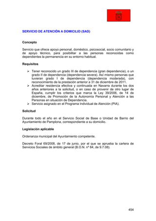 454
SERVICIO DE ATENCIÓN A DOMICILIO (SAD)
Concepto
Servicio que ofrece apoyo personal, doméstico, psicosocial, socio comunitario y
de apoyo técnico, para posibilitar a las personas reconocidas como
dependientes la permanencia en su entorno habitual.
Requisitos
Tener reconocido un grado III de dependencia (gran dependencia), o un
grado II de dependencia (dependencia severa). Así mismo personas que
tuvieran grado I de dependencia (dependencia moderada), con
reconocimiento de la prestación anterior a 31 de diciembre de 2011.
Acreditar residencia efectiva y continuada en Navarra durante los dos
años anteriores a la solicitud, o en caso de provenir de otro lugar de
España, cumplir los criterios que marca la Ley 39/2006, de 14 de
diciembre, de Promoción de la Autonomía Personal y Atención a las
Personas en situación de Dependencia.
Servicio asignado en el Programa Individual de Atención (PIA).
Solicitud
Durante todo el año en el Servicio Social de Base o Unidad de Barrio del
Ayuntamiento de Pamplona, correspondiente a su domicilio.
Legislación aplicable
Ordenanza municipal del Ayuntamiento competente.
Decreto Foral 69/2008, de 17 de junio, por el que se aprueba la cartera de
Servicios Sociales de ámbito general (B.O.N. nº 84, de 9.7.08).
 