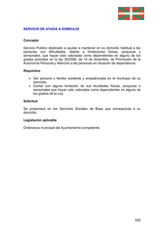 520
SERVICIO DE AYUDA A DOMICILIO
Concepto
Servicio Público destinado a ayudar a mantener en su domicilio habitual a las
personas con dificultades, debido a limitaciones físicas, psíquicas y
sensoriales, que hayan sido valoradas como dependientes en alguno de los
grados previstos en la ley 39/2006, de 14 de diciembre, de Promoción de la
Autonomía Personal y Atención a las personas en situación de dependencia.
Requisitos
Ser persona o familia residente y empadronada en el municipio de su
domicilio.
Contar con alguna limitación de sus facultades físicas, psíquicas o
sensoriales que hayan sido valoradas como dependientes en alguno de
los grados de la Ley.
Solicitud
Se presentará en los Servicios Sociales de Base que corresponda a su
domicilio.
Legislación aplicable
Ordenanza municipal del Ayuntamiento competente.
 