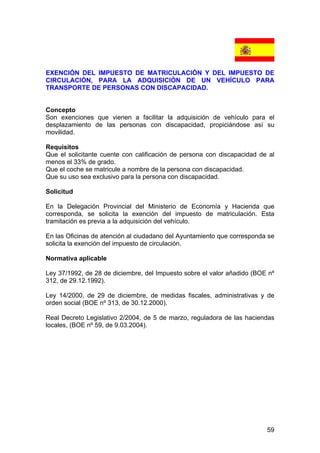 59
EXENCIÓN DEL IMPUESTO DE MATRICULACIÓN Y DEL IMPUESTO DE
CIRCULACIÓN, PARA LA ADQUISICIÓN DE UN VEHÍCULO PARA
TRANSPORTE DE PERSONAS CON DISCAPACIDAD.
Concepto
Son exenciones que vienen a facilitar la adquisición de vehículo para el
desplazamiento de las personas con discapacidad, propiciándose así su
movilidad.
Requisitos
Que el solicitante cuente con calificación de persona con discapacidad de al
menos el 33% de grado.
Que el coche se matricule a nombre de la persona con discapacidad.
Que su uso sea exclusivo para la persona con discapacidad.
Solicitud
En la Delegación Provincial del Ministerio de Economía y Hacienda que
corresponda, se solicita la exención del impuesto de matriculación. Esta
tramitación es previa a la adquisición del vehículo.
En las Oficinas de atención al ciudadano del Ayuntamiento que corresponda se
solicita la exención del impuesto de circulación.
Normativa aplicable
Ley 37/1992, de 28 de diciembre, del Impuesto sobre el valor añadido (BOE nº
312, de 29.12.1992).
Ley 14/2000, de 29 de diciembre, de medidas fiscales, administrativas y de
orden social (BOE nº 313, de 30.12.2000).
Real Decreto Legislativo 2/2004, de 5 de marzo, reguladora de las haciendas
locales, (BOE nº 59, de 9.03.2004).
 