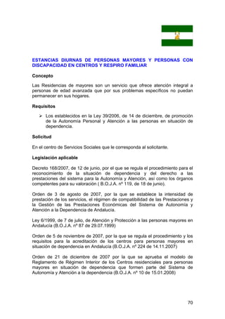 70
ESTANCIAS DIURNAS DE PERSONAS MAYORES Y PERSONAS CON
DISCAPACIDAD EN CENTROS Y RESPIRO FAMILIAR
Concepto
Las Residencias de mayores son un servicio que ofrece atención integral a
personas de edad avanzada que por sus problemas específicos no puedan
permanecer en sus hogares.
Requisitos
Los establecidos en la Ley 39/2006, de 14 de diciembre, de promoción
de la Autonomía Personal y Atención a las personas en situación de
dependencia.
Solicitud
En el centro de Servicios Sociales que le corresponda al solicitante.
Legislación aplicable
Decreto 168/2007, de 12 de junio, por el que se regula el procedimiento para el
reconocimiento de la situación de dependencia y del derecho a las
prestaciones del sistema para la Autonomía y Atención, así como los órganos
competentes para su valoración ( B.O.J.A. nº 119, de 18 de junio).
Orden de 3 de agosto de 2007, por la que se establece la intensidad de
prestación de los servicios, el régimen de compatibilidad de las Prestaciones y
la Gestión de las Prestaciones Económicas del Sistema de Autonomía y
Atención a la Dependencia de Andalucía.
Ley 6/1999, de 7 de julio, de Atención y Protección a las personas mayores en
Andalucía (B.O.J.A. nº 87 de 29.07.1999)
Orden de 5 de noviembre de 2007, por la que se regula el procedimiento y los
requisitos para la acreditación de los centros para personas mayores en
situación de dependencia en Andalucía (B.O.J.A. nº 224 de 14.11.2007)
Orden de 21 de diciembre de 2007 por la que se aprueba el modelo de
Reglamento de Régimen Interior de los Centros residenciales para personas
mayores en situación de dependencia que formen parte del Sistema de
Autonomía y Atención a la dependencia (B.O.J.A. nº 10 de 15.01.2008)
 