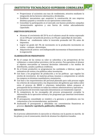 INSTITUTO TECNOLÒGICO SUPERIOR CORDILLERA
∞ Proporcionar al accionista una tasa de rendimiento, atractiva mediante la
integración de los factores valorización y dividendos.
∞ Establecer mecanismos que auspicien la construcción de una empresa
dinámica pujante y creciente en sus operaciones comerciales.
∞ Consolidar la participación en el mercado con buenos productos campañas
´promocionales agresivos y una fuerza de ventas adecuadamente
capacitado.
OBJETIVOS ESPECIFICOS
 Alcanzar el crecimiento del 20 % en el volumen anual de ventas expresado
en un 10% por variación de precios y en 5% por captaci0pn de mercados.
 Obtener un rendimiento sobre la inversión promedio del 5% antes de
impuestos.
 Lograr un grado del 3% de incremento en la producción incremento en
ventas – ventajas –desventajas.
 Adquisición de activos: será indispensable incrementar el financiamiento en
la negociación
ELABORACIÓN DE PRESUPUESTO
 En el campo de las ventas su valor se subordina a las perspectivas de los
volúmenes a comercializar previstos y de los precios .Para garantiza el alcance
el objetivo mercantiles se tomaran decisiones inherentes a los medios de
distribución, canales y políticas crediticias.
 En el frente productivo se programaran las cantidades a fabricar, según los
estimativos de ventas y las políticas sobre inventarios.
 Con base a los programas de producción y en las políticas que regulan los
niveles de inventarios de materias primas, insumos o componentes se calcula
las compras en términos cuantitativos y monetarios.
 Con base a los requerimientos del personal planeado para cada proceso según
los criterios de remuneración y las disposiciones del gobierno que indica sobre
estos el proceso de RRHH o relaciones industriales deben preparar el
presupuestó de las nóminas en todas las ordenes administrativos y operativos.
 Los proyectos de inversión especiales denominaran un tratamiento especial.
 Es competencia de los encargados del proceso presupuestal ,recopilar la
información de la operación normal y los programas que ameritan inversiones
adicionales .
 El presupuesto consolidado se remitirá a la gerencia o presidencia con los
comentarios y las recomendaciones pertinentes.
 Analizando el presupuesto y difundidas sus conveniencias financieras se
proceso: Ajustarlo +aprobarlo, publicarlo y difundirlo.
EJECUCION.
En el proceso administrativo la ejecución se relaciona con la puesta en marcha de
los planes y con el consecuente, interés de alcanzar los objetivos trazados.
 