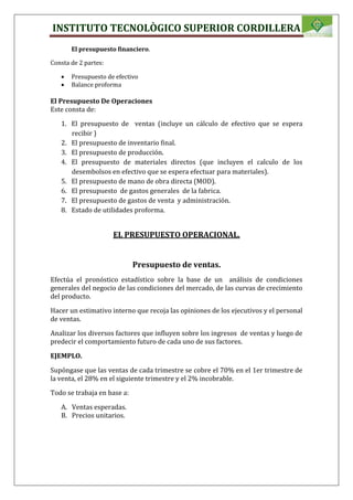 INSTITUTO TECNOLÒGICO SUPERIOR CORDILLERA
El presupuesto financiero.
Consta de 2 partes:
 Presupuesto de efectivo
 Balance proforma
El Presupuesto De Operaciones
Este consta de:
1. El presupuesto de ventas (incluye un cálculo de efectivo que se espera
recibir )
2. El presupuesto de inventario final.
3. El presupuesto de producción.
4. El presupuesto de materiales directos (que incluyen el calculo de los
desembolsos en efectivo que se espera efectuar para materiales).
5. El presupuesto de mano de obra directa (MOD).
6. El presupuesto de gastos generales de la fabrica.
7. El presupuesto de gastos de venta y administración.
8. Estado de utilidades proforma.
EL PRESUPUESTO OPERACIONAL.
Presupuesto de ventas.
Efectúa el pronóstico estadístico sobre la base de un análisis de condiciones
generales del negocio de las condiciones del mercado, de las curvas de crecimiento
del producto.
Hacer un estimativo interno que recoja las opiniones de los ejecutivos y el personal
de ventas.
Analizar los diversos factores que influyen sobre los ingresos de ventas y luego de
predecir el comportamiento futuro de cada uno de sus factores.
EJEMPLO.
Supóngase que las ventas de cada trimestre se cobre el 70% en el 1er trimestre de
la venta, el 28% en el siguiente trimestre y el 2% incobrable.
Todo se trabaja en base a:
A. Ventas esperadas.
B. Precios unitarios.
 