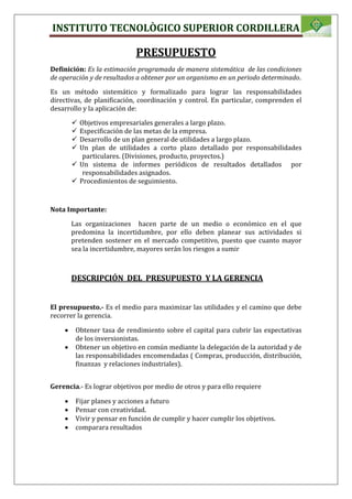 INSTITUTO TECNOLÒGICO SUPERIOR CORDILLERA
PRESUPUESTO
Definición: Es la estimación programada de manera sistemática de las condiciones
de operación y de resultados a obtener por un organismo en un periodo determinado.
Es un método sistemático y formalizado para lograr las responsabilidades
directivas, de planificación, coordinación y control. En particular, comprenden el
desarrollo y la aplicación de:
 Objetivos empresariales generales a largo plazo.
 Especificación de las metas de la empresa.
 Desarrollo de un plan general de utilidades a largo plazo.
 Un plan de utilidades a corto plazo detallado por responsabilidades
particulares. (Divisiones, producto, proyectos.)
 Un sistema de informes periódicos de resultados detallados por
responsabilidades asignados.
 Procedimientos de seguimiento.
Nota Importante:
Las organizaciones hacen parte de un medio o económico en el que
predomina la incertidumbre, por ello deben planear sus actividades si
pretenden sostener en el mercado competitivo, puesto que cuanto mayor
sea la incertidumbre, mayores serán los riesgos a sumir
DESCRIPCIÓN DEL PRESUPUESTO Y LA GERENCIA
El presupuesto.- Es el medio para maximizar las utilidades y el camino que debe
recorrer la gerencia.
 Obtener tasa de rendimiento sobre el capital para cubrir las expectativas
de los inversionistas.
 Obtener un objetivo en común mediante la delegación de la autoridad y de
las responsabilidades encomendadas ( Compras, producción, distribución,
finanzas y relaciones industriales).
Gerencia.- Es lograr objetivos por medio de otros y para ello requiere
 Fijar planes y acciones a futuro
 Pensar con creatividad.
 Vivir y pensar en función de cumplir y hacer cumplir los objetivos.
 comparara resultados
 
