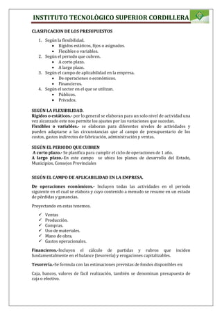 INSTITUTO TECNOLÒGICO SUPERIOR CORDILLERA
CLASIFICACION DE LOS PRESUPUESTOS
1. Según la flexibilidad.
 Rígidos estáticos, fijos o asignados.
 Flexibles o variables.
2. Según el periodo que cubren.
 A corto plazo.
 A largo plazo.
3. Según el campo de aplicabilidad en la empresa.
 De operaciones o económicos.
 Financieros.
4. Según el sector en el que se utilizan.
 Públicos.
 Privados.
SEGÚN LA FLEXIBILIDAD.
Rígidos o estáticos.- por lo general se elaboran para un solo nivel de actividad una
vez alcanzado este nos permite los ajustes por las variaciones que sucedan.
Flexibles o variables.- se elaboran para diferentes niveles de actividades y
pueden adaptarse a las circunstancias que al campo de presupuestario de los
costos, gastos indirectos de fabricación, administración y ventas.
SEGÚN EL PERIODO QUE CUBREN
A corto plazo.- Se planifica para cumplir el ciclo de operaciones de 1 año.
A largo plazo.-En este campo se ubica los planes de desarrollo del Estado,
Municipios, Consejos Provinciales
SEGÚN EL CAMPO DE APLICABILIDAD EN LA EMPRESA.
De operaciones económicos.- Incluyen todas las actividades en el periodo
siguiente en el cual se elabora y cuyo contenido a menudo se resume en un estado
de pérdidas y ganancias.
Proyectando en estas tenemos.
 Ventas
 Producción.
 Compras.
 Uso de materiales.
 Mano de obra.
 Gastos operacionales.
Financieros.-Incluyen el cálculo de partidas y rubros que inciden
fundamentalmente en el balance (tesorería) y erogaciones capitalizables.
Tesorería.-Se formula con las estimaciones previstas de fondos disponibles en:
Caja, bancos, valores de fácil realización, también se denominan presupuesto de
caja o efectivo.
 