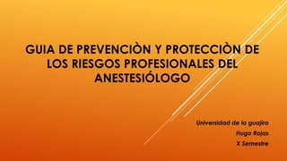GUIA DE PREVENCIÒN Y PROTECCIÒN DE
LOS RIESGOS PROFESIONALES DEL
ANESTESIÓLOGO
Universidad de la guajira
Hugo Rojas
X Semestre
 