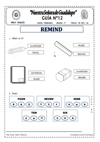 Prof. Kenji Valdez Mendoza ¡Triunfadores desde el principio!
1. What is it?
2. Paint:
3.
4.
5.
6.
7.
8.
9.
ÁREA: INGLÉS FECHA: 30 /05 / 18NIVEL: PRIMARIA GRADO: 1º
SHARPENER
PENCIL
RULER
CRAYON
NOTEBOOK
RULER
ERASER
SHARPENER
FOUR
5 4 2
SEVEN
7 3 1
NINE
5 4 9
TEN
2 4 10
SIX
3 5 6
 