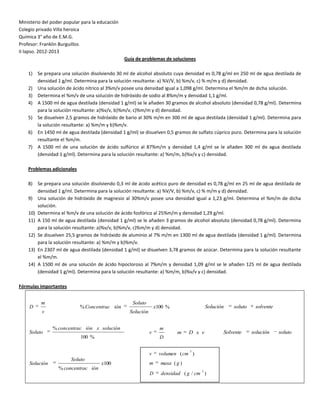 Ministerio del poder popular para la educación
Colegio privado Villa heroica
Química 3° año de E.M.G.
Profesor: Franklin Burguillos
II lapso. 2012-2013
                                                  Guía de problemas de soluciones

    1)    Se prepara una solución disolviendo 30 ml de alcohol absoluto cuya densidad es 0,78 g/ml en 250 ml de agua destilada de
          densidad 1 g/ml. Determina para la solución resultante: a) %V/V, b) %m/v, c) % m/m y d) densidad.
    2)    Una solución de ácido nítrico al 3%m/v posee una densidad igual a 1,098 g/ml. Determina el %m/m de dicha solución.
    3)    Determina el %m/v de una solución de hidróxido de sodio al 8%m/m y densidad 1,1 g/ml.
    4)    A 1500 ml de agua destilada (densidad 1 g/ml) se le añaden 30 gramos de alcohol absoluto (densidad 0,78 g/ml). Determina
          para la solución resultante: a)%v/v, b)%m/v, c)%m/m y d) densidad.
    5)    Se disuelven 2,5 gramos de hidróxido de bario al 30% m/m en 300 ml de agua destilada (densidad 1 g/ml). Determina para
          la solución resultante: a) %m/m y b)%m/v.
    6)    En 1450 ml de agua destilada (densidad 1 g/ml) se disuelven 0,5 gramos de sulfato cúprico puro. Determina para la solución
          resultante el %m/m.
    7)    A 1500 ml de una solución de ácido sulfúrico al 87%m/m y densidad 1,4 g/ml se le añaden 300 ml de agua destilada
          (densidad 1 g/ml). Determina para la solución resultante: a) %m/m, b)%v/v y c) densidad.

    Problemas adicionales

    8)    Se prepara una solución disolviendo 0,3 ml de ácido acético puro de densidad es 0,78 g/ml en 25 ml de agua destilada de
          densidad 1 g/ml. Determina para la solución resultante: a) %V/V, b) %m/v, c) % m/m y d) densidad.
    9)    Una solución de hidróxido de magnesio al 30%m/v posee una densidad igual a 1,23 g/ml. Determina el %m/m de dicha
          solución.
    10)   Determina el %m/v de una solución de ácido fosfórico al 25%m/m y densidad 1,29 g/ml.
    11)   A 150 ml de agua destilada (densidad 1 g/ml) se le añaden 3 gramos de alcohol absoluto (densidad 0,78 g/ml). Determina
          para la solución resultante: a)%v/v, b)%m/v, c)%m/m y d) densidad.
    12)   Se disuelven 25,5 gramos de hidróxido de aluminio al 7% m/m en 1300 ml de agua destilada (densidad 1 g/ml). Determina
          para la solución resultante: a) %m/m y b)%m/v.
    13)   En 2307 ml de agua destilada (densidad 1 g/ml) se disuelven 3,78 gramos de azúcar. Determina para la solución resultante
          el %m/m.
    14)   A 1500 ml de una solución de ácido hipocloroso al 7%m/m y densidad 1,09 g/ml se le añaden 125 ml de agua destilada
          (densidad 1 g/ml). Determina para la solución resultante: a) %m/m, b)%v/v y c) densidad.

Fórmulas importantes


           m                                         Soluto
    D                        % Concentrac ión                      x100 %                 Solución   soluto    solvente
           v                                        Solución


                % concentrac ión x solución                          m
    Soluto                                                     v            m     D x v          Solvente     solución    soluto
                             100 %                                   D

                                                                                  3
                                                               v     volumen ( cm )
                         Soluto
    Solución                           x100                    m     masa ( g )
                   % concentrac ión                                                   3
                                                               D     densidad ( g / cm )
 