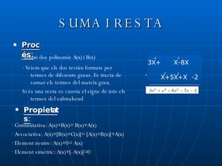 SUMA I RESTA Procés: · Tenim dos polinomis A(x) i B(x) · Veiem que els dos testàn formats per termes de diferents graus. Es tracta de sumar els termes del mateix grau. Si és una resta es canvia el signe de tots els termes del subtrahend · Commutativa: A(x)+B(x)= B(x)+A(x) · Associativa: A(x)+[B(x)+C(x)]= [A(x)+B(x)]+A(x) · Element neutre: A(x)+0= A(x) · Element simètric: A(x)+[-A(x)]=0 Propietats: A(x)=3X+X-8X B(x)= X+5X+X-2 4 2 2 + 3 