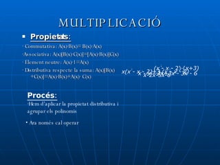 MULTIPLICACIÓ Propietats: · Commutativa: A(x)·B(x)= B(x)·A(x) ·Associativa: A(x)[B(x)·C(x)]=[A(x)·B(x)]C(x) · Element neutre: A(x)·1=A(x) · Distributiva respecte la suma: A(x)[B(x)+C(x)]=A(x)·B(x)+A(x)· C(x) Procés: ·Hem d’aplicar la propietat distributiva i agrupar els polinomis 2 (x  -  x  - 2)·( x+3) x(x - x - 2)+3 (x - x - 2) x - x - 2x+3x - 3x - 6 x-2x-5x-6 2 2 2 2 3 2 3 ·  Ara només cal operar 