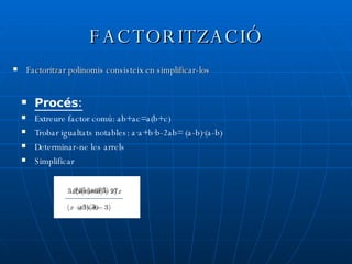 FACTORITZACIÓ Factoritzar polinomis consisteix en simplificar-los Procés: Extreure factor comú: ab+ac=a(b+c) Trobar igualtats notables: a·a+b·b-2ab= (a-b)·(a-b) Determinar-ne les arrels Simplificar 
