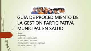 GUIA DE PROCEDIMIENTO DE
LA GESTION PARTICIPATIVA
MUNICIPAL EN SALUD
Grupo
integrantes :
-ALDO NEYER SILES UZEDA
-LIZETH MANU CAMACHO
-NATALY SICIAN HUARACHI CORRILLO
-MIGUEL HAYES GUILLEN
 