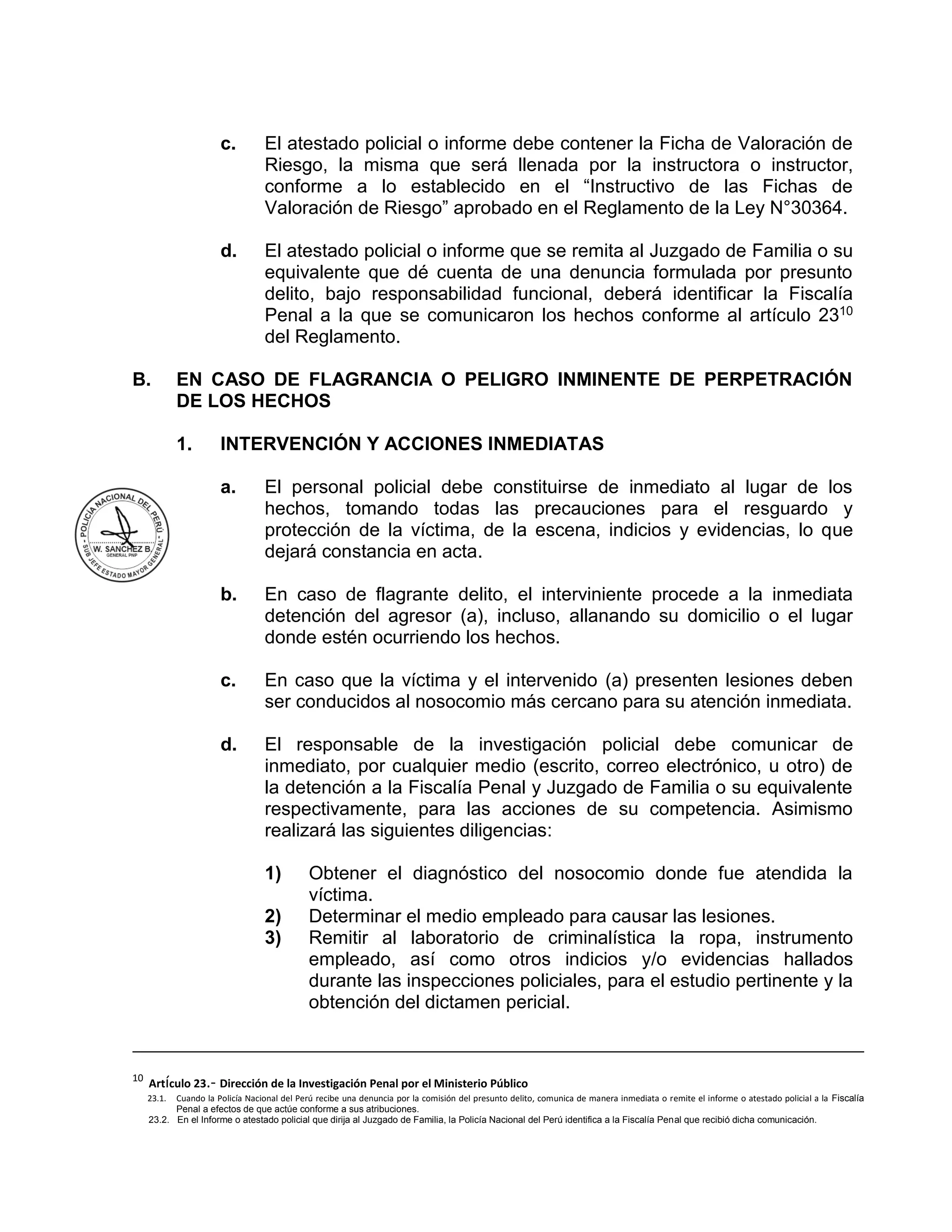 c. El atestado policial o informe debe contener la Ficha de Valoración de
Riesgo, la misma que será llenada por la instructora o instructor,
conforme a lo establecido en el “Instructivo de las Fichas de
Valoración de Riesgo” aprobado en el Reglamento de la Ley N°30364.
d. El atestado policial o informe que se remita al Juzgado de Familia o su
equivalente que dé cuenta de una denuncia formulada por presunto
delito, bajo responsabilidad funcional, deberá identificar la Fiscalía
Penal a la que se comunicaron los hechos conforme al artículo 2310
del Reglamento.
B. EN CASO DE FLAGRANCIA O PELIGRO INMINENTE DE PERPETRACIÓN
DE LOS HECHOS
1. INTERVENCIÓN Y ACCIONES INMEDIATAS
a. El personal policial debe constituirse de inmediato al lugar de los
hechos, tomando todas las precauciones para el resguardo y
protección de la víctima, de la escena, indicios y evidencias, lo que
dejará constancia en acta.
b. En caso de flagrante delito, el interviniente procede a la inmediata
detención del agresor (a), incluso, allanando su domicilio o el lugar
donde estén ocurriendo los hechos.
c. En caso que la víctima y el intervenido (a) presenten lesiones deben
ser conducidos al nosocomio más cercano para su atención inmediata.
d. El responsable de la investigación policial debe comunicar de
inmediato, por cualquier medio (escrito, correo electrónico, u otro) de
la detención a la Fiscalía Penal y Juzgado de Familia o su equivalente
respectivamente, para las acciones de su competencia. Asimismo
realizará las siguientes diligencias:
1) Obtener el diagnóstico del nosocomio donde fue atendida la
víctima.
2) Determinar el medio empleado para causar las lesiones.
3) Remitir al laboratorio de criminalística la ropa, instrumento
empleado, así como otros indicios y/o evidencias hallados
durante las inspecciones policiales, para el estudio pertinente y la
obtención del dictamen pericial.
10
Artículo 23.- Dirección de la Investigación Penal por el Ministerio Público
23.1. Cuando la Policía Nacional del Perú recibe una denuncia por la comisión del presunto delito, comunica de manera inmediata o remite el informe o atestado policial a la Fiscalía
Penal a efectos de que actúe conforme a sus atribuciones.
23.2. En el Informe o atestado policial que dirija al Juzgado de Familia, la Policía Nacional del Perú identifica a la Fiscalía Penal que recibió dicha comunicación.
 