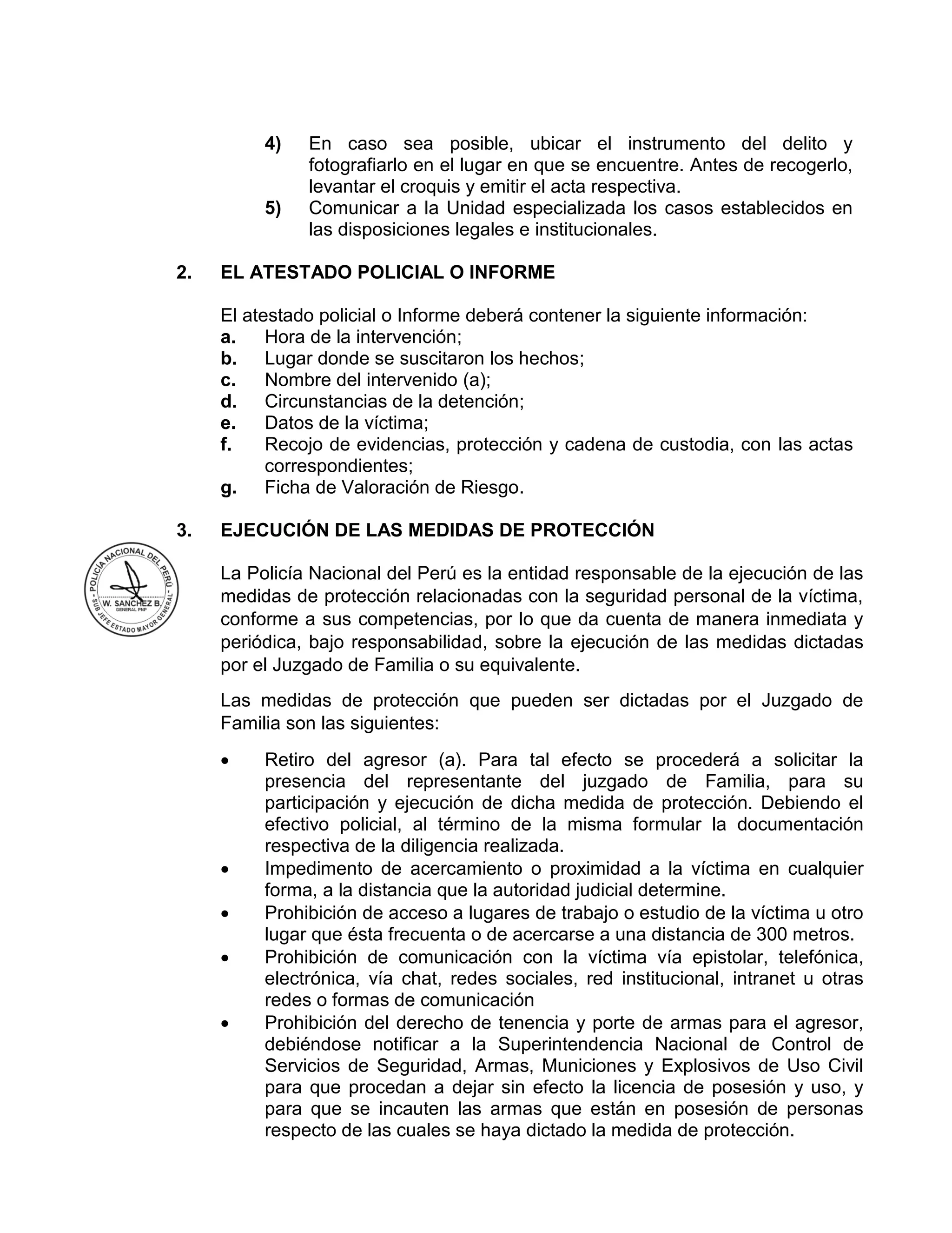 4) En caso sea posible, ubicar el instrumento del delito y
fotografiarlo en el lugar en que se encuentre. Antes de recogerlo,
levantar el croquis y emitir el acta respectiva.
5) Comunicar a la Unidad especializada los casos establecidos en
las disposiciones legales e institucionales.
2. EL ATESTADO POLICIAL O INFORME
El atestado policial o Informe deberá contener la siguiente información:
a. Hora de la intervención;
b. Lugar donde se suscitaron los hechos;
c. Nombre del intervenido (a);
d. Circunstancias de la detención;
e. Datos de la víctima;
f. Recojo de evidencias, protección y cadena de custodia, con las actas
correspondientes;
g. Ficha de Valoración de Riesgo.
3. EJECUCIÓN DE LAS MEDIDAS DE PROTECCIÓN
La Policía Nacional del Perú es la entidad responsable de la ejecución de las
medidas de protección relacionadas con la seguridad personal de la víctima,
conforme a sus competencias, por lo que da cuenta de manera inmediata y
periódica, bajo responsabilidad, sobre la ejecución de las medidas dictadas
por el Juzgado de Familia o su equivalente.
Las medidas de protección que pueden ser dictadas por el Juzgado de
Familia son las siguientes:
 Retiro del agresor (a). Para tal efecto se procederá a solicitar la
presencia del representante del juzgado de Familia, para su
participación y ejecución de dicha medida de protección. Debiendo el
efectivo policial, al término de la misma formular la documentación
respectiva de la diligencia realizada.
 Impedimento de acercamiento o proximidad a la víctima en cualquier
forma, a la distancia que la autoridad judicial determine.
 Prohibición de acceso a lugares de trabajo o estudio de la víctima u otro
lugar que ésta frecuenta o de acercarse a una distancia de 300 metros.
 Prohibición de comunicación con la víctima vía epistolar, telefónica,
electrónica, vía chat, redes sociales, red institucional, intranet u otras
redes o formas de comunicación
 Prohibición del derecho de tenencia y porte de armas para el agresor,
debiéndose notificar a la Superintendencia Nacional de Control de
Servicios de Seguridad, Armas, Municiones y Explosivos de Uso Civil
para que procedan a dejar sin efecto la licencia de posesión y uso, y
para que se incauten las armas que están en posesión de personas
respecto de las cuales se haya dictado la medida de protección.
 