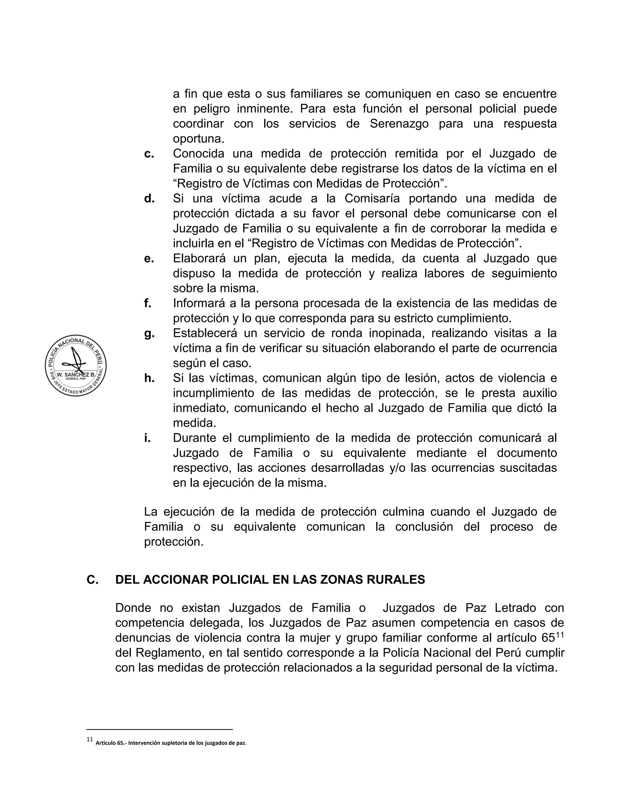 a fin que esta o sus familiares se comuniquen en caso se encuentre
en peligro inminente. Para esta función el personal policial puede
coordinar con los servicios de Serenazgo para una respuesta
oportuna.
c. Conocida una medida de protección remitida por el Juzgado de
Familia o su equivalente debe registrarse los datos de la víctima en el
“Registro de Víctimas con Medidas de Protección”.
d. Si una víctima acude a la Comisaría portando una medida de
protección dictada a su favor el personal debe comunicarse con el
Juzgado de Familia o su equivalente a fin de corroborar la medida e
incluirla en el “Registro de Víctimas con Medidas de Protección”.
e. Elaborará un plan, ejecuta la medida, da cuenta al Juzgado que
dispuso la medida de protección y realiza labores de seguimiento
sobre la misma.
f. Informará a la persona procesada de la existencia de las medidas de
protección y lo que corresponda para su estricto cumplimiento.
g. Establecerá un servicio de ronda inopinada, realizando visitas a la
víctima a fin de verificar su situación elaborando el parte de ocurrencia
según el caso.
h. Si las víctimas, comunican algún tipo de lesión, actos de violencia e
incumplimiento de las medidas de protección, se le presta auxilio
inmediato, comunicando el hecho al Juzgado de Familia que dictó la
medida.
i. Durante el cumplimiento de la medida de protección comunicará al
Juzgado de Familia o su equivalente mediante el documento
respectivo, las acciones desarrolladas y/o las ocurrencias suscitadas
en la ejecución de la misma.
La ejecución de la medida de protección culmina cuando el Juzgado de
Familia o su equivalente comunican la conclusión del proceso de
protección.
C. DEL ACCIONAR POLICIAL EN LAS ZONAS RURALES
Donde no existan Juzgados de Familia o Juzgados de Paz Letrado con
competencia delegada, los Juzgados de Paz asumen competencia en casos de
denuncias de violencia contra la mujer y grupo familiar conforme al artículo 6511
del Reglamento, en tal sentido corresponde a la Policía Nacional del Perú cumplir
con las medidas de protección relacionados a la seguridad personal de la víctima.
11
Articulo 65.- Intervención supletoria de los juzgados de paz.
 