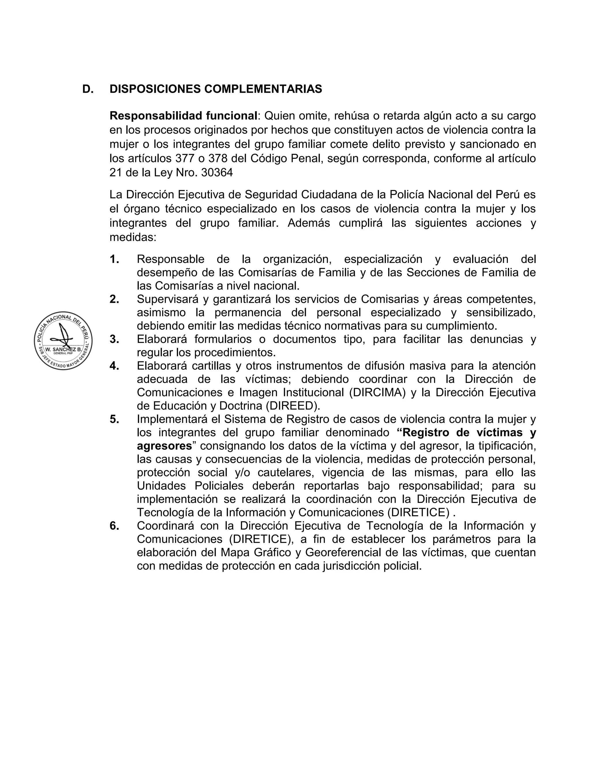 D. DISPOSICIONES COMPLEMENTARIAS
Responsabilidad funcional: Quien omite, rehúsa o retarda algún acto a su cargo
en los procesos originados por hechos que constituyen actos de violencia contra la
mujer o los integrantes del grupo familiar comete delito previsto y sancionado en
los artículos 377 o 378 del Código Penal, según corresponda, conforme al artículo
21 de la Ley Nro. 30364
La Dirección Ejecutiva de Seguridad Ciudadana de la Policía Nacional del Perú es
el órgano técnico especializado en los casos de violencia contra la mujer y los
integrantes del grupo familiar. Además cumplirá las siguientes acciones y
medidas:
1. Responsable de la organización, especialización y evaluación del
desempeño de las Comisarías de Familia y de las Secciones de Familia de
las Comisarías a nivel nacional.
2. Supervisará y garantizará los servicios de Comisarias y áreas competentes,
asimismo la permanencia del personal especializado y sensibilizado,
debiendo emitir las medidas técnico normativas para su cumplimiento.
3. Elaborará formularios o documentos tipo, para facilitar las denuncias y
regular los procedimientos.
4. Elaborará cartillas y otros instrumentos de difusión masiva para la atención
adecuada de las víctimas; debiendo coordinar con la Dirección de
Comunicaciones e Imagen Institucional (DIRCIMA) y la Dirección Ejecutiva
de Educación y Doctrina (DIREED).
5. Implementará el Sistema de Registro de casos de violencia contra la mujer y
los integrantes del grupo familiar denominado “Registro de víctimas y
agresores” consignando los datos de la víctima y del agresor, la tipificación,
las causas y consecuencias de la violencia, medidas de protección personal,
protección social y/o cautelares, vigencia de las mismas, para ello las
Unidades Policiales deberán reportarlas bajo responsabilidad; para su
implementación se realizará la coordinación con la Dirección Ejecutiva de
Tecnología de la Información y Comunicaciones (DIRETICE) .
6. Coordinará con la Dirección Ejecutiva de Tecnología de la Información y
Comunicaciones (DIRETICE), a fin de establecer los parámetros para la
elaboración del Mapa Gráfico y Georeferencial de las víctimas, que cuentan
con medidas de protección en cada jurisdicción policial.
 