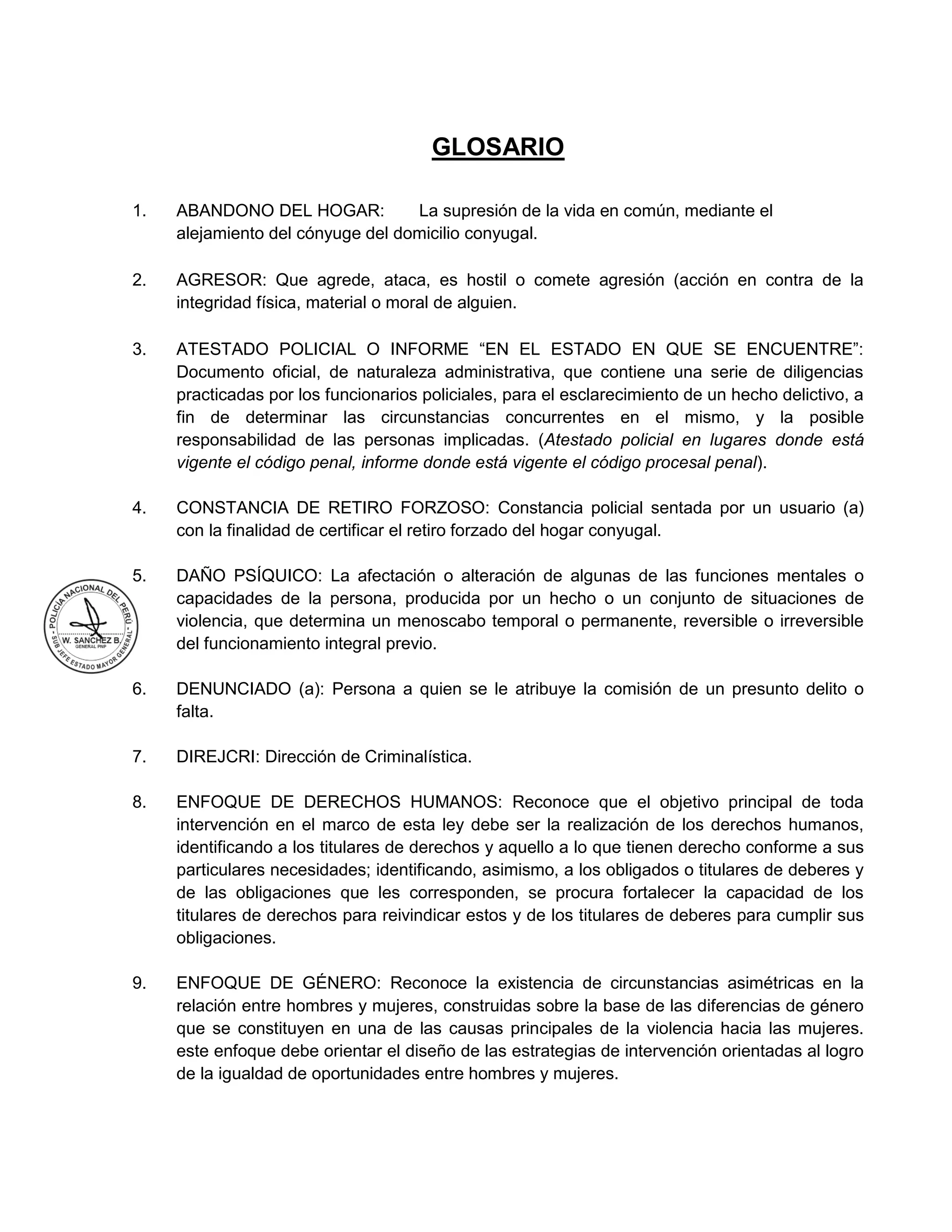 GLOSARIO
1. ABANDONO DEL HOGAR: La supresión de la vida en común, mediante el
alejamiento del cónyuge del domicilio conyugal.
2. AGRESOR: Que agrede, ataca, es hostil o comete agresión (acción en contra de la
integridad física, material o moral de alguien.
3. ATESTADO POLICIAL O INFORME “EN EL ESTADO EN QUE SE ENCUENTRE”:
Documento oficial, de naturaleza administrativa, que contiene una serie de diligencias
practicadas por los funcionarios policiales, para el esclarecimiento de un hecho delictivo, a
fin de determinar las circunstancias concurrentes en el mismo, y la posible
responsabilidad de las personas implicadas. (Atestado policial en lugares donde está
vigente el código penal, informe donde está vigente el código procesal penal).
4. CONSTANCIA DE RETIRO FORZOSO: Constancia policial sentada por un usuario (a)
con la finalidad de certificar el retiro forzado del hogar conyugal.
5. DAÑO PSÍQUICO: La afectación o alteración de algunas de las funciones mentales o
capacidades de la persona, producida por un hecho o un conjunto de situaciones de
violencia, que determina un menoscabo temporal o permanente, reversible o irreversible
del funcionamiento integral previo.
6. DENUNCIADO (a): Persona a quien se le atribuye la comisión de un presunto delito o
falta.
7. DIREJCRI: Dirección de Criminalística.
8. ENFOQUE DE DERECHOS HUMANOS: Reconoce que el objetivo principal de toda
intervención en el marco de esta ley debe ser la realización de los derechos humanos,
identificando a los titulares de derechos y aquello a lo que tienen derecho conforme a sus
particulares necesidades; identificando, asimismo, a los obligados o titulares de deberes y
de las obligaciones que les corresponden, se procura fortalecer la capacidad de los
titulares de derechos para reivindicar estos y de los titulares de deberes para cumplir sus
obligaciones.
9. ENFOQUE DE GÉNERO: Reconoce la existencia de circunstancias asimétricas en la
relación entre hombres y mujeres, construidas sobre la base de las diferencias de género
que se constituyen en una de las causas principales de la violencia hacia las mujeres.
este enfoque debe orientar el diseño de las estrategias de intervención orientadas al logro
de la igualdad de oportunidades entre hombres y mujeres.
 