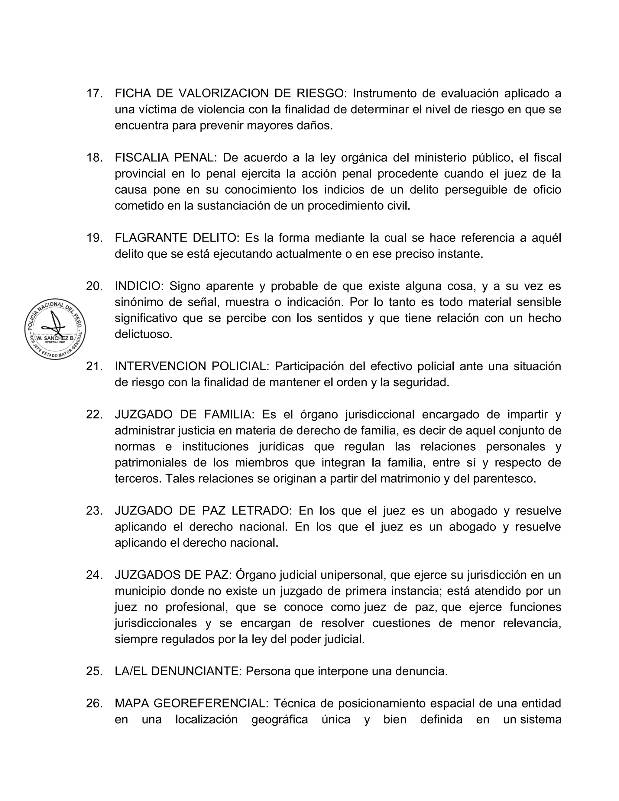17. FICHA DE VALORIZACION DE RIESGO: Instrumento de evaluación aplicado a
una víctima de violencia con la finalidad de determinar el nivel de riesgo en que se
encuentra para prevenir mayores daños.
18. FISCALIA PENAL: De acuerdo a la ley orgánica del ministerio público, el fiscal
provincial en lo penal ejercita la acción penal procedente cuando el juez de la
causa pone en su conocimiento los indicios de un delito perseguible de oficio
cometido en la sustanciación de un procedimiento civil.
19. FLAGRANTE DELITO: Es la forma mediante la cual se hace referencia a aquél
delito que se está ejecutando actualmente o en ese preciso instante.
20. INDICIO: Signo aparente y probable de que existe alguna cosa, y a su vez es
sinónimo de señal, muestra o indicación. Por lo tanto es todo material sensible
significativo que se percibe con los sentidos y que tiene relación con un hecho
delictuoso.
21. INTERVENCION POLICIAL: Participación del efectivo policial ante una situación
de riesgo con la finalidad de mantener el orden y la seguridad.
22. JUZGADO DE FAMILIA: Es el órgano jurisdiccional encargado de impartir y
administrar justicia en materia de derecho de familia, es decir de aquel conjunto de
normas e instituciones jurídicas que regulan las relaciones personales y
patrimoniales de los miembros que integran la familia, entre sí y respecto de
terceros. Tales relaciones se originan a partir del matrimonio y del parentesco.
23. JUZGADO DE PAZ LETRADO: En los que el juez es un abogado y resuelve
aplicando el derecho nacional. En los que el juez es un abogado y resuelve
aplicando el derecho nacional.
24. JUZGADOS DE PAZ: Órgano judicial unipersonal, que ejerce su jurisdicción en un
municipio donde no existe un juzgado de primera instancia; está atendido por un
juez no profesional, que se conoce como juez de paz, que ejerce funciones
jurisdiccionales y se encargan de resolver cuestiones de menor relevancia,
siempre regulados por la ley del poder judicial.
25. LA/EL DENUNCIANTE: Persona que interpone una denuncia.
26. MAPA GEOREFERENCIAL: Técnica de posicionamiento espacial de una entidad
en una localización geográfica única y bien definida en un sistema
 