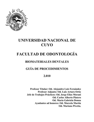 UNIVERSIDAD NACIONAL DE 
CUYO 
FACULTAD DE ODONTOLOGÍA 
BIOMATERIALES DENTALES 
GUÍA DE PROCEDIMIENTOS 
2.010 
Profesor Titular: Od. Alejandro Luis Fernández 
Profesor Adjunto: Od. Luis Arturo Ortiz 
Jefe de Trabajos Prácticos: Od. Jorge Elías Morani 
Od. Carlos Alberto Platero 
Od. María Gabriela Donna 
Ayudantes ad honores: Od. Marcela Martín 
Od. Mariano Pivetta. 
 