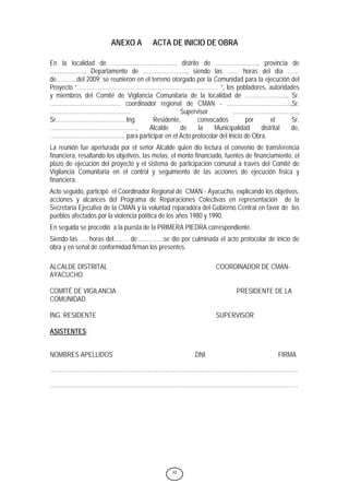 12
ANEXO A ACTA DE INICIO DE OBRA
En la localidad de ……………………………, distrito de …………………., provincia de
………………, Departamento de ………………….., siendo las …… horas del día ……
de………..del 2009; se reunieron en el terreno otorgado por la Comunidad para la ejecución del
Proyecto “………………………………………………………..……… ”, los pobladores, autoridades
y miembros del Comité de Vigilancia Comunitaria de la localidad de …………………., Sr.
………………………………. coordinador regional de CMAN - ……………………………,Sr.
…………………………………… Supervisor …………………………….,
Sr.………………………………Ing. Residente, convocados por el Sr.
………………………………………, Alcalde de la Municipalidad distrital de,
………………………………… para participar en el Acto protocolar del Inicio de Obra.
La reunión fue aperturada por el señor Alcalde quien dio lectura el convenio de transferencia
financiera, resaltando los objetivos, las metas, el monto financiado, fuentes de financiamiento, el
plazo de ejecución del proyecto y el sistema de participación comunal a través del Comité de
Vigilancia Comunitaria en el control y seguimiento de las acciones de ejecución física y
financiera.
Acto seguido, participó el Coordinador Regional de CMAN - Ayacucho, explicando los objetivos,
acciones y alcances del Programa de Reparaciones Colectivas en representación de la
Secretaría Ejecutiva de la CMAN y la voluntad reparadora del Gobierno Central en favor de los
pueblos afectados por la violencia política de los años 1980 y 1990.
En seguida se procedió a la puesta de la PRIMERA PIEDRA correspondiente.
Siendo las …. horas del….…. de…………..se dio por culminada el acto protocolar de inicio de
obra y en señal de conformidad firman los presentes.
ALCALDE DISTRITAL COORDINADOR DE CMAN-
AYACUCHO
COMITÉ DE VIGILANCIA PRESIDENTE DE LA
COMUNIDAD
ING. RESIDENTE SUPERVISOR
ASISTENTES:
NOMBRES APELLIDOS DNI FIRMA
…………………………………………………………………………………………………………………
…………………………………………………………………………………………………………………
 