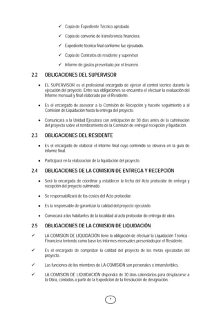 5
9 Copia de Expediente Técnico aprobado
9 Copia de convenio de transferencia financiera.
9 Expediente técnico final conforme fue ejecutado.
9 Copia de Contratos de residente y supervisor
9 Informe de gastos presentado por el tesorero.
2.2 OBLIGACIONES DEL SUPERVISOR
• EL SUPERVISOR es el profesional encargado de ejercer el control técnico durante la
ejecución del proyecto. Entre sus obligaciones se encuentra el efectuar la evaluación del
Informe mensual y final elaborado por el Residente.
• Es el encargado de asesorar a la Comisión de Recepción y hacerle seguimiento a al
Comisión de Liquidación hasta la entrega del proyecto.
• Comunicará a la Unidad Ejecutora con anticipación de 30 días antes de la culminación
del proyecto sobre el nombramiento de la Comisión de entrega/ recepción y liquidación.
2.3 OBLIGACIONES DEL RESIDENTE
• Es el encargado de elaborar el informe final cuyo contenido se observa en la guía de
informe final.
• Participará en la elaboración de la liquidación del proyecto.
2.4 OBLIGACIONES DE LA COMISION DE ENTREGA Y RECEPCIÓN
• Será la encargada de coordinar y establecer la fecha del Acto protocolar de entrega y
recepción del proyecto culminado.
• Se responsabilizará de los costos del Acto protocolar.
• Es la responsable de garantizar la calidad del proyecto ejecutado.
• Convocará a los habitantes de la localidad al acto protocolar de entrega de obra.
2.5 OBLIGACIONES DE LA COMISION DE LIQUIDACIÓN
9 LA COMISION DE LIQUIDACIÓN tiene la obligación de efectuar la Liquidación Técnica -
Financiera teniendo como base los informes mensuales presentado por el Residente.
9 Es el encargado de comprobar la calidad del proyecto de las metas ejecutadas del
proyecto.
9 Las funciones de los miembros de LA COMISION son personales e intransferibles.
9 LA COMISION DE LIQUIDACIÓN dispondrá de 30 días calendarios para desplazarse a
la Obra, contados a partir de la Expedición de la Resolución de designación.
 