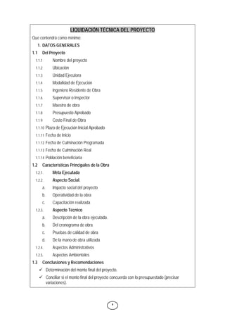8
LIQUIDACIÓN TÉCNICA DEL PROYECTO
Que contendrá como mínimo:
1. DATOS GENERALES
1.1 Del Proyecto
1.1.1 Nombre del proyecto
1.1.2 Ubicación
1.1.3 Unidad Ejecutora
1.1.4 Modalidad de Ejecución
1.1.5 Ingeniero Residente de Obra
1.1.6 Supervisor o Inspector
1.1.7 Maestro de obra
1.1.8 Presupuesto Aprobado
1.1.9 Costo Final de Obra
1.1.10 Plazo de Ejecución Inicial Aprobado
1.1.11 Fecha de Inicio
1.1.12 Fecha de Culminación Programada
1.1.13 Fecha de Culminación Real
1.1.14 Población beneficiaria
1.2 Características Principales de la Obra
1.2.1. Meta Ejecutada
1.2.2. Aspecto Social.
a. Impacto social del proyecto
b. Operatividad de la obra
c. Capacitación realizada
1.2.3. Aspecto Técnico
a. Descripción de la obra ejecutada.
b. Del cronograma de obra
c. Pruebas de calidad de obra
d. De la mano de obra utilizada
1.2.4. Aspectos Administrativos
1.2.5. Aspectos Ambientales
1.3 Conclusiones y Recomendaciones
9 Determinación del monto final del proyecto.
9 Conciliar si el monto final del proyecto concuerda con lo presupuestado (precisar
variaciones).
 