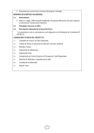 9
9 Determinar las características técnicas del proyecto concluido.
MEMORIA DESCRIPTIVA VALORIZADA
2.1. Antecedentes
9 Indicar el código SNIP del perfil simplificado, Resolución Ministerial, Decretos Supremo
y Convenio de Transferencia Financiera.
2.2. Principales Sucesos en Obra
2.3. Descripción valorizada de la Ejecución física.
* Los parámetros está en concordancia con lo dispuesto en la Resolución de Contraloría Nº
195-88-CG.
LIQUIDACIÓN TECNICA DEL PROYECTO.
2.1. Calendario de Avance de Obra Valorizada
2.2. Cálculo de Atraso en ejecución de Obra (En caso que existiera)
2.3. Metrados Finales
2.4. Valorización de Adicionales
2.5. Valorización Final
2.6. Comparación de Costos Respecto al Presupuesto Total Programado
2.7. Relación de Materiales comprados por la obra
2.8. Conciliación de Materiales
2.9. Hoja de Tareo
 
