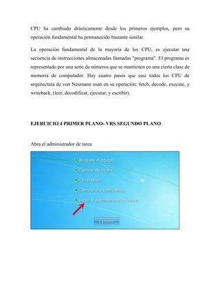 CPU ha cambiado drásticamente desde los primeros ejemplos, pero su
operación fundamental ha permanecido bastante similar.

La operación fundamental de la mayoría de los CPU, es ejecutar una
secuencia de instrucciones almacenadas llamadas "programa". El programa es
representado por una serie de números que se mantienen en una cierta clase de
memoria de computador. Hay cuatro pasos que casi todos los CPU de
arquitectura de von Neumann usan en su operación: fetch, decode, execute, y
writeback, (leer, decodificar, ejecutar, y escribir).




EJERCICIO 4 PRIMER PLANO- VRS SEGUNDO PLANO



Abra el administrador de tarea
 