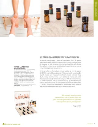 19doterra.com
TÉCNICAAROMATOUCH
KIT DE LA TÉCNICA
AROMATOUCH®
Incremente los beneficios que experimenta
con los aceites esenciales CPTG® al
incorporar la Técnica AromaTouch® en su
filosofía de estilo de vida. Este kit contiene
botellas de 5 ml de los 8 aceites esenciales
CPTG utilizados en la técnica AromaTouch,
así como un folleto descriptivo de la Técnica
y caja de presentación. Usted también va a
recibir el Aceite de Coco Fraccionado de
dōTERRA® (botella de 4 onzas) al comprar
este kit.
32570001 Ocho botellas de 5 ml.
LA TÉCNICA AROMATOUCH®
DE dōTERRA®
ES
un sencillo método paso a paso de la aplicación tópica de aceites
esencialesdegradoterapeúticoparaproducirunaprofundaexperiencia
de bienestar en todo el cuerpo. Los muchos beneficios de la técnica
AromaTouch incluyen el manejo del estrés, fortalecimiento del sistema
inmunológico y el balance autónomo.
El kit de la Técnica AromaTouch incluye botellas de 5 ml de aceites
dōTERRA: mezcla Balance, Lavanda, Melaleuca, mezcla protectora On
Guard®, mezcla para masajes AromaTouch®, mezcla calmante Deep
Blue®, naranja silvestre, menta y una botella de 4 onzas del aceite
fraccionado de coco. El kit también incluye un DVD de entrenamiento y
un folleto explicativo, todo en una hermosa caja. Igualmente atractiva
para usuarios principiantes así como para los profesionales autorizados.
La Técnica AromaTouch representa una emocionante nueva era en la
aplicación de aceites esenciales para el beneficio de la salud.*
“Me encanta usar la técnica
AromaTouch con los padres para que
ellos puedan aprender a hacer lo mismo
con su familia. Es un ganar ganar.”
Peggy S., Utah
 